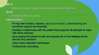 ND 6:
 Ineffective coping related to repeated episodes of diarrhea.
Goal:
 promoting effective coping
Intervention:
 Pt may feel isolated, helpless, and out of control, understanding and
emotional support are essential.
 Develop a relationship with the patient that supports all attempts to cope
with these stresses
 encouraging the patient to talk and express his or her feelings and to
discuss any concerns
 Used stress relaxation techniques
 Professional counseling
 