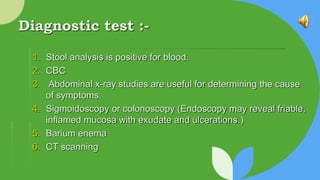 Diagnostic test :-
1. Stool analysis is positive for blood.
2. CBC
3. Abdominal x-ray studies are useful for determining the cause
of symptoms.
4. Sigmoidoscopy or colonoscopy (Endoscopy may reveal friable,
inﬂamed mucosa with exudate and ulcerations.)
5. Barium enema
6. CT scanning
 