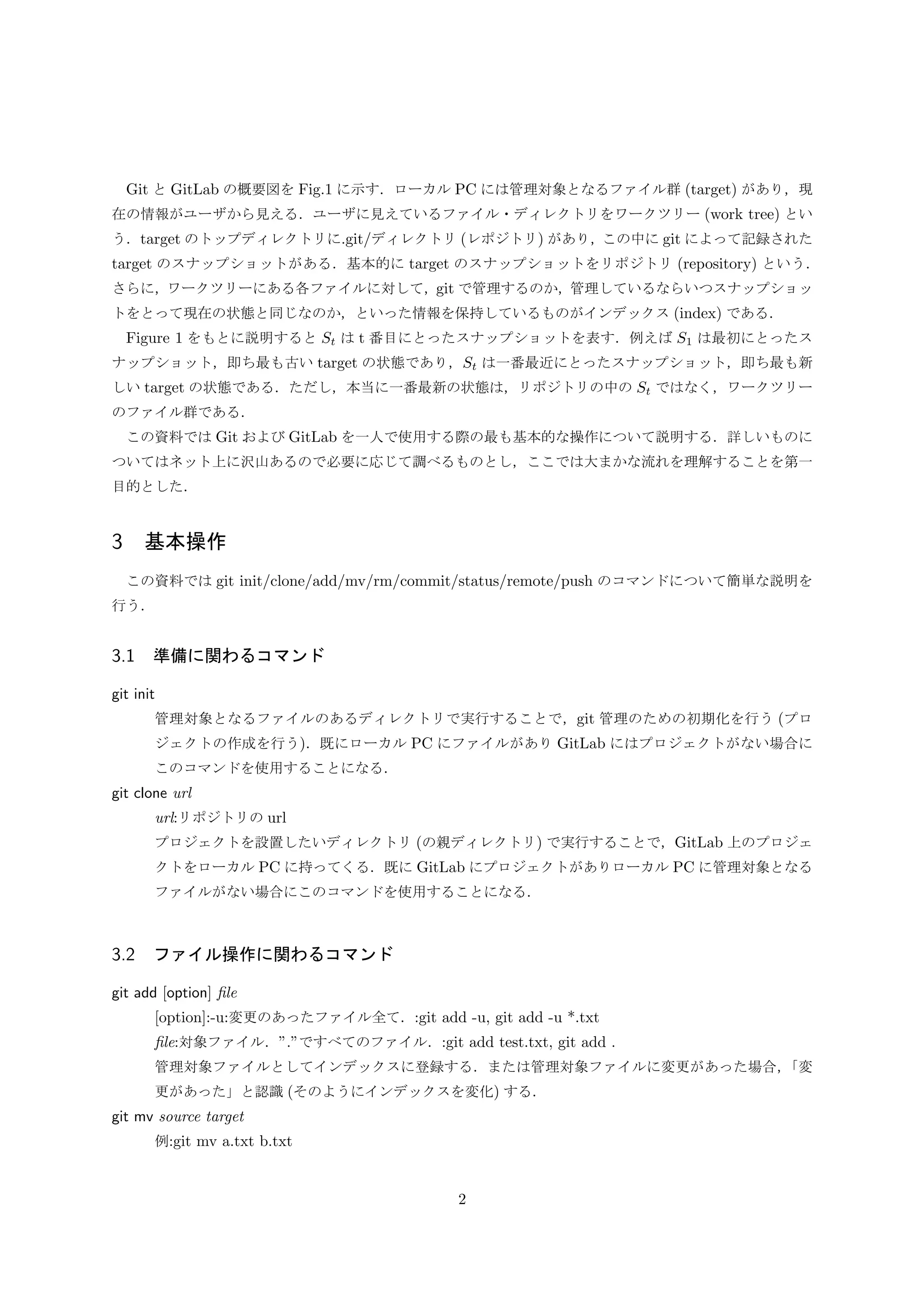 Git と GitLab の概要図を Fig.1 に示す．ローカル PC には管理対象となるファイル群 (target) があり，現
在の情報がユーザから見える．ユーザに見えているファイル・ディレクトリをワークツリー (work tree) とい
う．target のトップディレクトリに.git/ディレクトリ (レポジトリ) があり，この中に git によって記録された
target のスナップショットがある．基本的に target のスナップショットをリポジトリ (repository) という．
さらに，ワークツリーにある各ファイルに対して，git で管理するのか，管理しているならいつスナップショッ
トをとって現在の状態と同じなのか，といった情報を保持しているものがインデックス (index) である．
Figure 1 をもとに説明すると St は t 番目にとったスナップショットを表す．例えば S1 は最初にとったス
ナップショット，即ち最も古い target の状態であり，St は一番最近にとったスナップショット，即ち最も新
しい target の状態である．ただし，本当に一番最新の状態は，リポジトリの中の St ではなく，ワークツリー
のファイル群である．
この資料では Git および GitLab を一人で使用する際の最も基本的な操作について説明する．詳しいものに
ついてはネット上に沢山あるので必要に応じて調べるものとし，ここでは大まかな流れを理解することを第一
目的とした．
3 基本操作
この資料では git init/clone/add/mv/rm/commit/status/remote/push のコマンドについて簡単な説明を
行う．
3.1 準備に関わるコマンド
git init
管理対象となるファイルのあるディレクトリで実行することで，git 管理のための初期化を行う (プロ
ジェクトの作成を行う)．既にローカル PC にファイルがあり GitLab にはプロジェクトがない場合に
このコマンドを使用することになる．
git clone url
url:リポジトリの url
プロジェクトを設置したいディレクトリ (の親ディレクトリ) で実行することで，GitLab 上のプロジェ
クトをローカル PC に持ってくる．既に GitLab にプロジェクトがありローカル PC に管理対象となる
ファイルがない場合にこのコマンドを使用することになる．
3.2 ファイル操作に関わるコマンド
git add [option] ﬁle
[option]:-u:変更のあったファイル全て．:git add -u, git add -u *.txt
ﬁle:対象ファイル．”.”ですべてのファイル．:git add test.txt, git add .
管理対象ファイルとしてインデックスに登録する．または管理対象ファイルに変更があった場合，「変
更があった」と認識 (そのようにインデックスを変化) する．
git mv source target
例:git mv a.txt b.txt
2
 