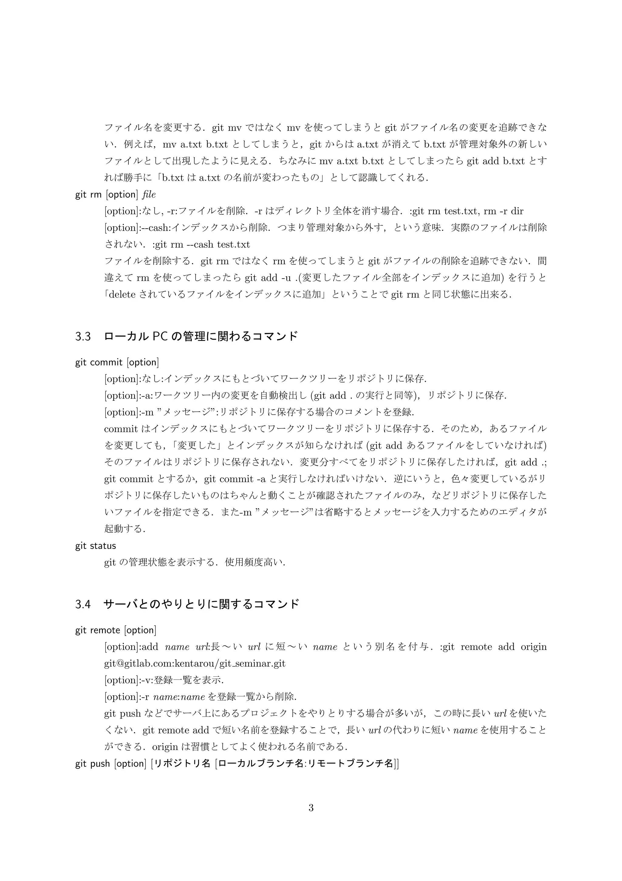 ファイル名を変更する．git mv ではなく mv を使ってしまうと git がファイル名の変更を追跡できな
い．例えば，mv a.txt b.txt としてしまうと，git からは a.txt が消えて b.txt が管理対象外の新しい
ファイルとして出現したように見える．ちなみに mv a.txt b.txt としてしまったら git add b.txt とす
れば勝手に「b.txt は a.txt の名前が変わったもの」として認識してくれる．
git rm [option] ﬁle
[option]:なし, -r:ファイルを削除．-r はディレクトリ全体を消す場合．:git rm test.txt, rm -r dir
[option]:--cash:インデックスから削除．つまり管理対象から外す，という意味．実際のファイルは削除
されない．:git rm --cash test.txt
ファイルを削除する．git rm ではなく rm を使ってしまうと git がファイルの削除を追跡できない．間
違えて rm を使ってしまったら git add -u .(変更したファイル全部をインデックスに追加) を行うと
「delete されているファイルをインデックスに追加」ということで git rm と同じ状態に出来る．
3.3 ローカル PC の管理に関わるコマンド
git commit [option]
[option]:なし:インデックスにもとづいてワークツリーをリポジトリに保存．
[option]:-a:ワークツリー内の変更を自動検出し (git add . の実行と同等)，リポジトリに保存．
[option]:-m ”メッセージ”:リポジトリに保存する場合のコメントを登録．
commit はインデックスにもとづいてワークツリーをリポジトリに保存する．そのため，あるファイル
を変更しても，「変更した」とインデックスが知らなければ (git add あるファイルをしていなければ)
そのファイルはリポジトリに保存されない．変更分すべてをリポジトリに保存したければ，git add .;
git commit とするか，git commit -a と実行しなければいけない．逆にいうと，色々変更しているがリ
ポジトリに保存したいものはちゃんと動くことが確認されたファイルのみ，などリポジトリに保存した
いファイルを指定できる．また-m ”メッセージ”は省略するとメッセージを入力するためのエディタが
起動する．
git status
git の管理状態を表示する．使用頻度高い．
3.4 サーバとのやりとりに関するコマンド
git remote [option]
[option]:add name url:長∼い url に短∼い name という別名を付与．:git remote add origin
git@gitlab.com:kentarou/git seminar.git
[option]:-v:登録一覧を表示．
[option]:-r name:name を登録一覧から削除．
git push などでサーバ上にあるプロジェクトをやりとりする場合が多いが，この時に長い url を使いた
くない．git remote add で短い名前を登録することで，長い url の代わりに短い name を使用すること
ができる．origin は習慣としてよく使われる名前である．
git push [option] [リポジトリ名 [ローカルブランチ名:リモートブランチ名]]
3
 