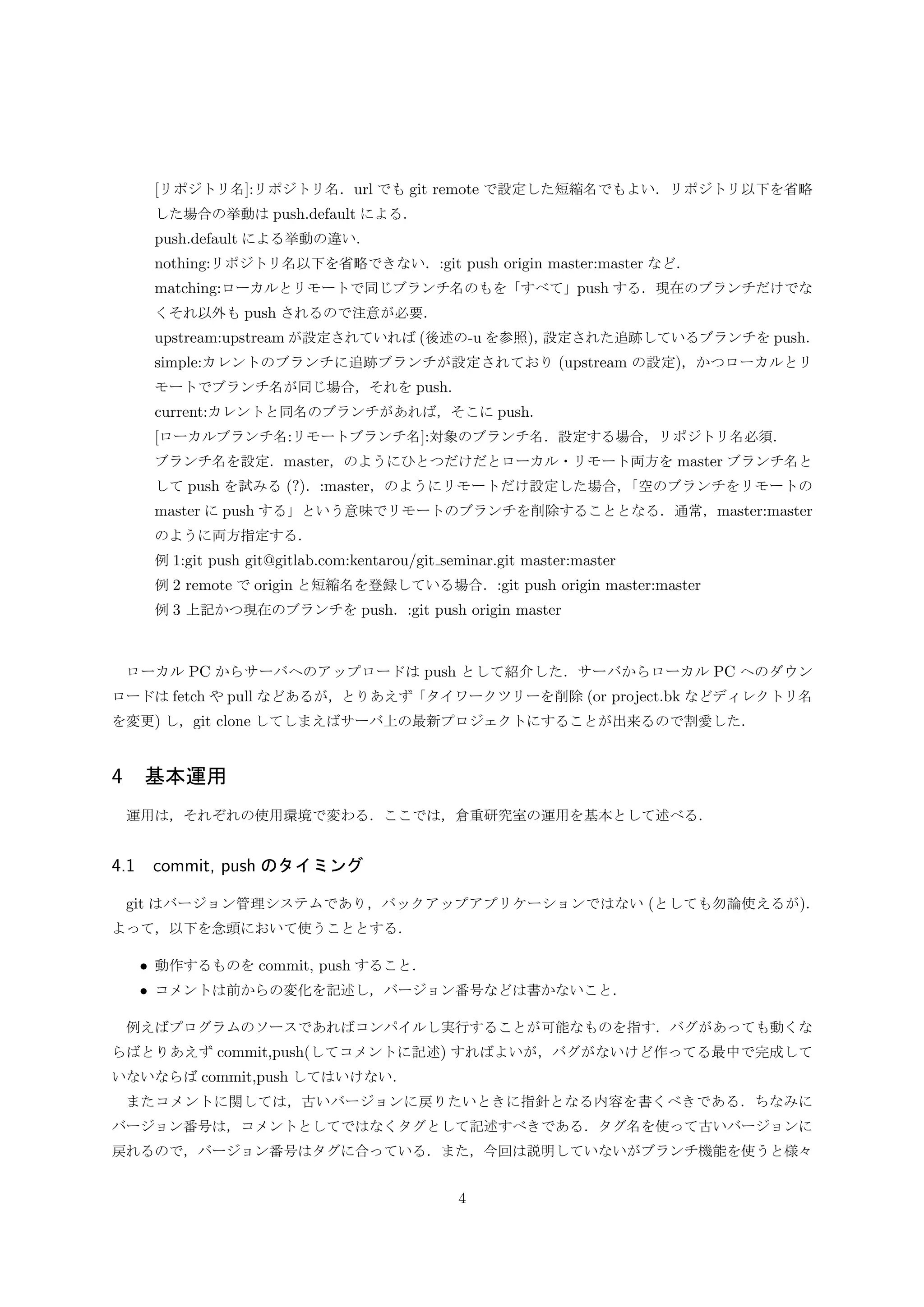 [リポジトリ名]:リポジトリ名．url でも git remote で設定した短縮名でもよい．リポジトリ以下を省略
した場合の挙動は push.default による．
push.default による挙動の違い．
nothing:リポジトリ名以下を省略できない．:git push origin master:master など．
matching:ローカルとリモートで同じブランチ名のもを「すべて」push する．現在のブランチだけでな
くそれ以外も push されるので注意が必要．
upstream:upstream が設定されていれば (後述の-u を参照)，設定された追跡しているブランチを push．
simple:カレントのブランチに追跡ブランチが設定されており (upstream の設定)，かつローカルとリ
モートでブランチ名が同じ場合，それを push.
current:カレントと同名のブランチがあれば，そこに push.
[ローカルブランチ名:リモートブランチ名]:対象のブランチ名．設定する場合，リポジトリ名必須．
ブランチ名を設定．master，のようにひとつだけだとローカル・リモート両方を master ブランチ名と
して push を試みる (?)．:master，のようにリモートだけ設定した場合，「空のブランチをリモートの
master に push する」という意味でリモートのブランチを削除することとなる．通常，master:master
のように両方指定する．
例 1:git push git@gitlab.com:kentarou/git seminar.git master:master
例 2 remote で origin と短縮名を登録している場合．:git push origin master:master
例 3 上記かつ現在のブランチを push．:git push origin master
ローカル PC からサーバへのアップロードは push として紹介した．サーバからローカル PC へのダウン
ロードは fetch や pull などあるが，とりあえず「タイワークツリーを削除 (or project.bk などディレクトリ名
を変更) し，git clone してしまえばサーバ上の最新プロジェクトにすることが出来るので割愛した (後述)．
3.5 Git での管理開始手順
3.5.1 ローカル PC から始める場合の手順
ローカル PC 上に既に管理したいファイル群がある場合の基本的な手順を述べる．
それらファイル群のあるトップディレクトリを˜/project/とする．GitLab にアップロードすることを考え，
まず GitLab でプロジェクトを作成する．プロジェクトの名前はトップディレクトリの名前と同じにするこ
と．またプロジェクトの作成方法は各自調べること．
$ cd ˜/project/
$ git init
$ git add .(個別のファイルを追加したい場合は. の代わりにファイル名)
$ git commit -m ”コメント．ﬁrst commit とか”
$ git remote add origin url (url は GitLab のプロジェクトの url)
$ git push -u origin master
GitLab でプロジェクトを作成すると上記に似た手順を「ローカル PC で以下の手順を行ってください」の
ようなメッセージとともに手順一覧が表示される．その中に url が含まれているので git remote 実行時の参
考とする．
4
 