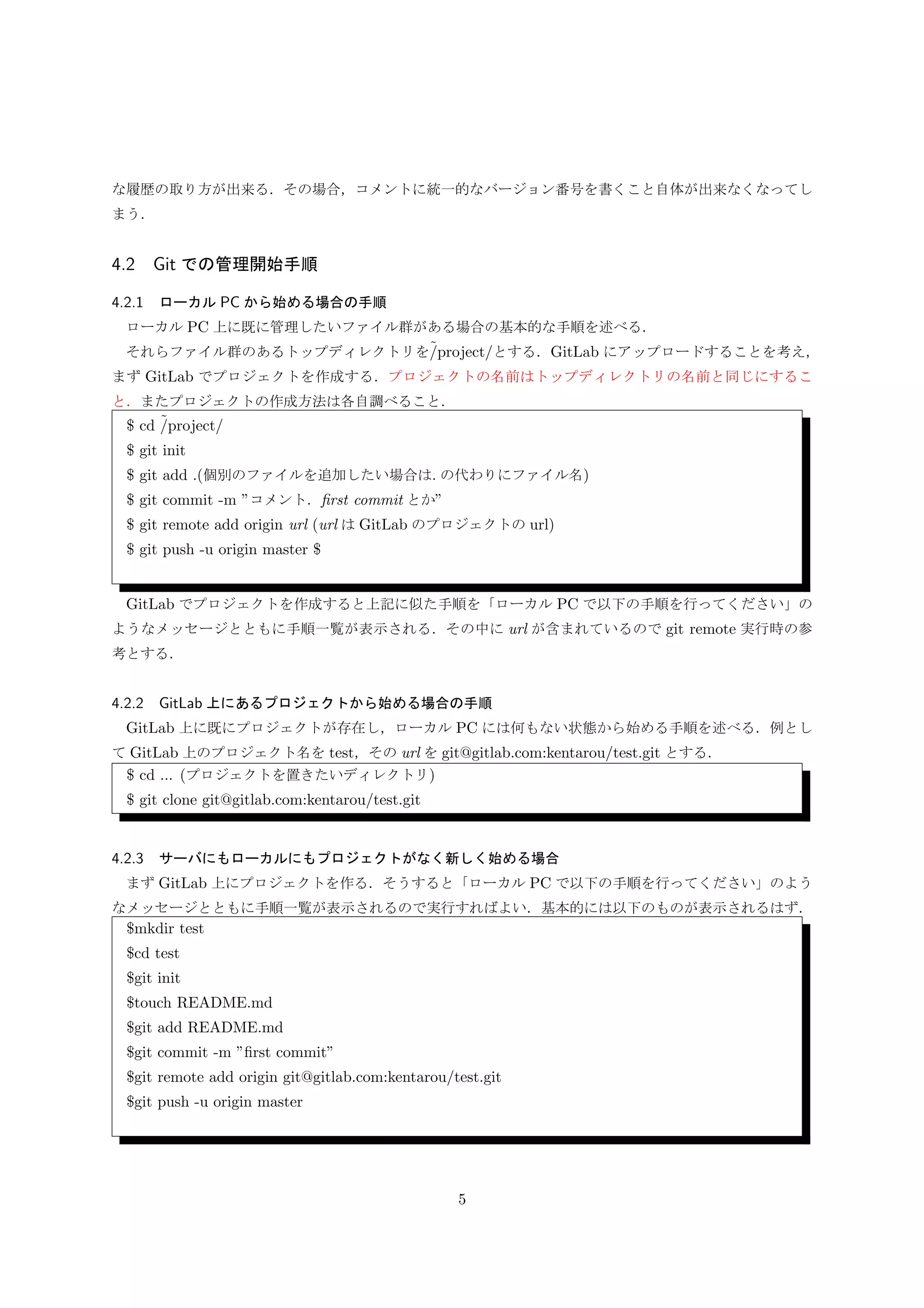 3.5.2 GitLab 上にあるプロジェクトから始める場合の手順
GitLab 上に既にプロジェクトが存在し，ローカル PC には何もない状態から始める手順を述べる．例とし
て GitLab 上のプロジェクト名を test，その url を git@gitlab.com:kentarou/test.git とする．
$ cd ... (プロジェクトを置きたいディレクトリ)
$ git clone git@gitlab.com:kentarou/test.git
3.5.3 サーバにもローカルにもプロジェクトがなく新しく始める場合
まず GitLab 上にプロジェクトを作る．そうすると「ローカル PC で以下の手順を行ってください」のよう
なメッセージとともに手順一覧が表示されるので実行すればよい．基本的には以下のものが表示されるはず．
$mkdir test
$cd test
$git init
$touch README.md
$git add README.md
$git commit -m ”ﬁrst commit”
$git remote add origin git@gitlab.com:kentarou/test.git
$git push -u origin master
3.6 Git での通常管理
基本的に自分の好きなエディタ等で編集すればよい．で，一段落ついたら，
• $ git commit -a -m ”コメント”
少し慣れてきたら，
• $ git add commit したいファイル
• $ git commit -m ”コメント”
add と commit の簡単な関係を Fig.2 に示す．また，ファイル操作は git mv/rm を使用する．
GitLab にアップロードしたい段階で，
• $ git push orign master (-u 使っていたら git push)
ちなみにアップロードされるのはローカル PC のリポジトリである．よって，ローカルでの変更履歴も全て
GitLab にアップロードされる．このことから一日の終わりとか，他の人が「きみのアップしてよ」のタイミ
ングとかでよい．
5
 
