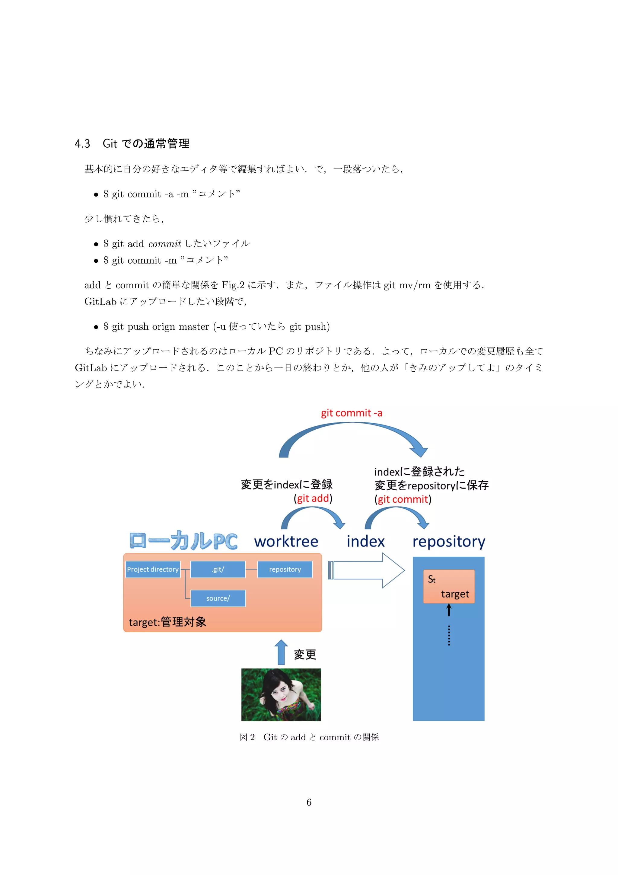 図 2 Git の add と commit の関係
3.7 GitLab とのやりとり
GitLab にアップロードするには push を使うが，GitLab からローカル PC にダウンロードするには以下の
方法がある．
• git clone url 等
• git fetch url や name など
• git pull url や name など
git fetch や git pull は，ローカル PC と GitLab それぞれにプロジェクトで出来ており，GitLab 上のプロ
ジェクトの方が最新の場合に，ローカル PC に最新の情報を取り込む為に使われる (図 3)．が，git clone を用
いた以下の手順で可能なため，説明を省く．fetch, pull については必要に応じて調べて使用していけばよい．
• プロジェクトのディレクトリを削除．もしくはディレクトリ名を変えてバックアップ
• git clone で対象プロジェクトをダウンロード
6
 