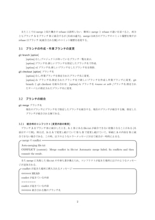 またここでは merge と似た働きの rebase は説明しない．簡単に merge と rebase の違いを述べると，両方
ともブランチ A をブランチ B に統合するが (名前は適当)，merge は両方のブランチのコミット履歴を残すが
rebase はブランチ A(統合される側) のコミット履歴を改変する．
3.1 ブランチの作成・作業ブランチの変更
git branch [option]
[option]:なし:プロジェクトが持っているブランチ一覧を表示．
[option]:ブランチ名:新しいブランチを指定したブランチ名で作成．
[option]:-d ブランチ名:新しいブランチをしたブランチ名を削除．
git checkout [option] ブランチ名
[option]:なし:作業ブランチを指定されたブランチ名に変更．
[option]:-b ブランチ名:指定されたブランチ名で新しいブランチを作成し作業ブランチに変更．git
branch と git checkout を組み合わせ．
[option]:-b ブランチ名 <name or url>/ブランチ名:指定されたサーバ上の指定されたブランチ名に
変更．
3.2 ブランチの統合
git merge ブランチ名
現在のブランチにブランチ名で指定したブランチを統合する．現在のブランチが統合する側，指定した
ブランチが統合される側である．
3.2.1 統合時のコンフリクト (変更内容の衝突)
ブランチ A をブランチ B に統合したとき，A と B にある ﬁle.txt が統合できない状態となることがある (名
前はすべて例)．例えば，A は A で変更し続けていて B も B で変更し続けていて，単純に A の内容を B に統
合できない場合である．この時，以下のようなエラーメッセージが出て統合が一時的に止まる．
merge の conﬂict 
Auto-merging ﬁle.txt
CONFLICT (content): Merge conﬂict in ﬁle.txt Automatic merge failed; ﬁx conﬂicts and then
commit the result.
 
また merge に失敗した ﬁle.txt の中身も書き換えられ，コンフリクトが起きた場所に以下のようなメッセー
ジが追加される．
2
 