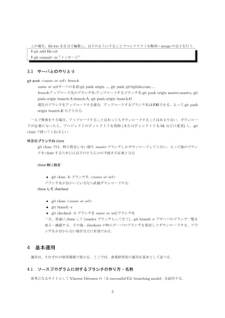 conﬂict が起きた場所に挿入されるメッセージ 
 HEAD
conﬁct が起きている内容
=======
conﬁct が起きている内容
 統合される側のブランチ名
 
この場合，ﬁle.txt を自分で編集し，以下のようにすることでコンフリクトを解消・merge の完了を行う．
$ git add ﬁle.txt
$ git commit -m ”メッセージ”
3.3 サーバとのやりとり
git push name or url branch
name or url:サーバの名前:git push origin ..., git push git@gitlab.com:....
branch:アップロード先のブランチ名:アップロードするブランチ名:git push origin master:master, git
push origin branch-A:branch-A, git push origin branch-B
現在のブランチをアップロードする場合，アップロードするブランチ名は省略できる．よって git push
origin branch-B などとなる．
一人で開発をする場合，アップロードすることはあってもダウンロードすることはあまりない．ダウンロー
ドが必要になったら，プロジェクトのディレクトリを削除 (またはディレクトリ名.bk などに変更) し，git
clone で持ってくればよい．
特定のブランチの clone
git clone では，特に指定しない限り master ブランチしかダウンロードしてこない．よって他のブラン
チを clone するためには以下のどちらかの手続きが必要となる
• clone 時に指定
– git clone -b ブランチ名 name or url
∗ ブランチ名が分かっているなら直接ダウンロードする．
• clone して checkout
– git clone name or url
∗ 一旦，普通に clone する (master ブランチもってくる)，
– git branch -r
∗ git branch -r でサーバのブランチ一覧を表示・確認する．
– git checkout -b ブランチ名 name or url/ブランチ名
∗ checkout の時にサーバのブランチを指定してダウンロードする．ブランチ名が分からな
い場合などに有効である．
3
 