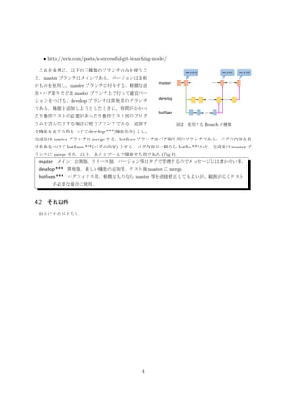 4 基本運用
運用は，それぞれの使用環境で変わる．ここでは，倉重研究室の運用を基本として述べる．
4.1 ソースプログラムに対するブランチの作り方・名称
参考になるサイトとして Vincent Driessen の「A successful Git branching model」を紹介する．
• http://nvie.com/posts/a-successful-git-branching-model/
図 2 使用する Branch の種類
これを参考に，以下の三種類のブランチのみを使うこ
と．master ブランチはメインである．バージョンは 3 桁
のものを使用し，master ブランチに付与する．軽微な追
加・バグ取りなどは master ブランチ上で行って適宜バー
ジョンをつける．develop ブランチは開発用のブランチ
である．機能を追加しようとしたときに，時間がかかっ
たり動作テストの必要があったり動作テスト用のプログ
ラムを含んだりする場合に使うブランチである．追加す
る機能を表す名称をつけて develop-***(機能名称) とし，
完成後は master ブランチに merge する．hotﬁxes ブランチはバグ取り用のブランチである．バグの内容を表
す名称をつけて hotﬁxes-***(バグの内容) とする．バグ内容が一個なら hotﬁx-***かな．完成後は master ブ
ランチに merge する．以上，あくまで一人で開発する用である (Fig.2)．
master メイン，公開版，リリース版．バージョン等はタグで管理するのでメッセージには書かない事．
develop-*** 開発版．新しい機能の追加等．テスト後 master に merge．
hotﬁxes-*** バグフィクス用．軽微なものなら master 等を直接修正してもよいが，範囲が広くテスト
が必要な場合に使用．
4.2 それ以外
好きにするがよろし．
4
 