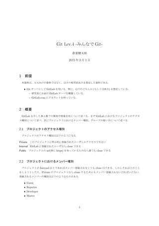 Git Lev.4 -みんなで Git-
倉重健太郎
2015 年 2 月 8 日
1 前提
本資料は，万人向けの資料ではなく，以下の使用状況下を想定した資料である．
• Git サーバとして GitLab を用いる．特に，以下のどちらか (もしくは両方) を想定している．
– 研究室に自前の GitLab サーバを構築している．
– GitLab.com にアカウントを持っている．
2 概要
GitLab を介した多人数での開発や情報共有について述べる．まず GitLab におけるプロジェクトのアクセ
ス種別について述べ，次にプロジェクトにおけるメンバー種別，グループの使い方について述べる．
2.1 プロジェクトのアクセス種別
プロジェクトのアクセス種別は以下のようになる．
Private このプロジェクトに明示的に登録されたユーザしかアクセスできない
Internal GitLab に登録されたユーザなら clone できる
Public プロジェクトの url(特に https) を知っているものなら誰でも clone できる
2.2 プロジェクトにおけるメンバー種別
プロジェクトが Internal 以上であればメンバー登録されなくても clone はできる．しかしそれ以上のこと
をしようとしたり，Private のプロジェクトなら clone するためにもメンバー登録されないければいけない．
登録されるメンバーの種別は以下のようなものがある．
• Guest
• Reporter
• Developer
• Master
1
 