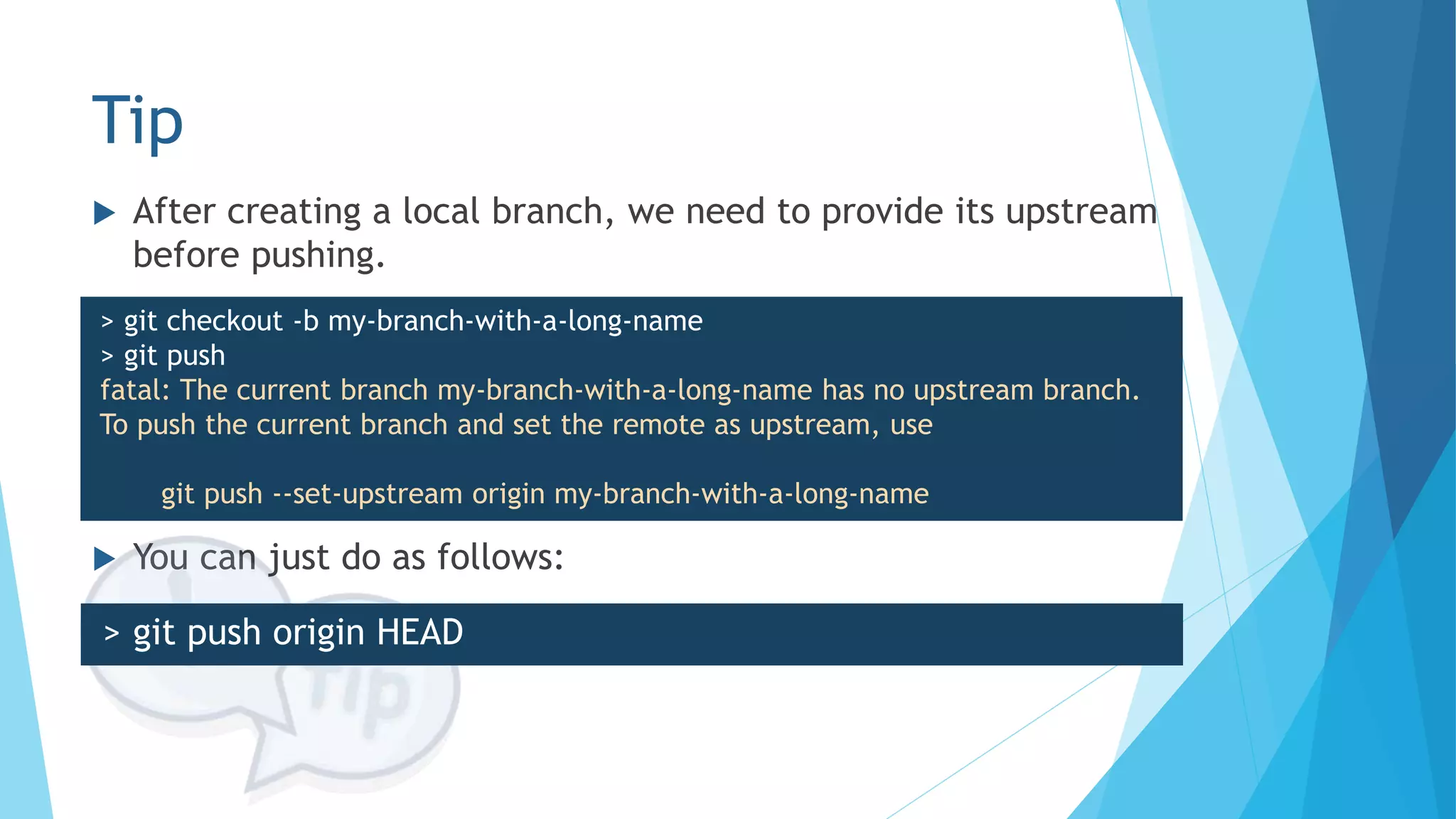 Tip
 You can just do as follows:
 After creating a local branch, we need to provide its upstream
before pushing.
> git checkout -b my-branch-with-a-long-name
> git push
fatal: The current branch my-branch-with-a-long-name has no upstream branch.
To push the current branch and set the remote as upstream, use
git push --set-upstream origin my-branch-with-a-long-name
> git push origin HEAD
 