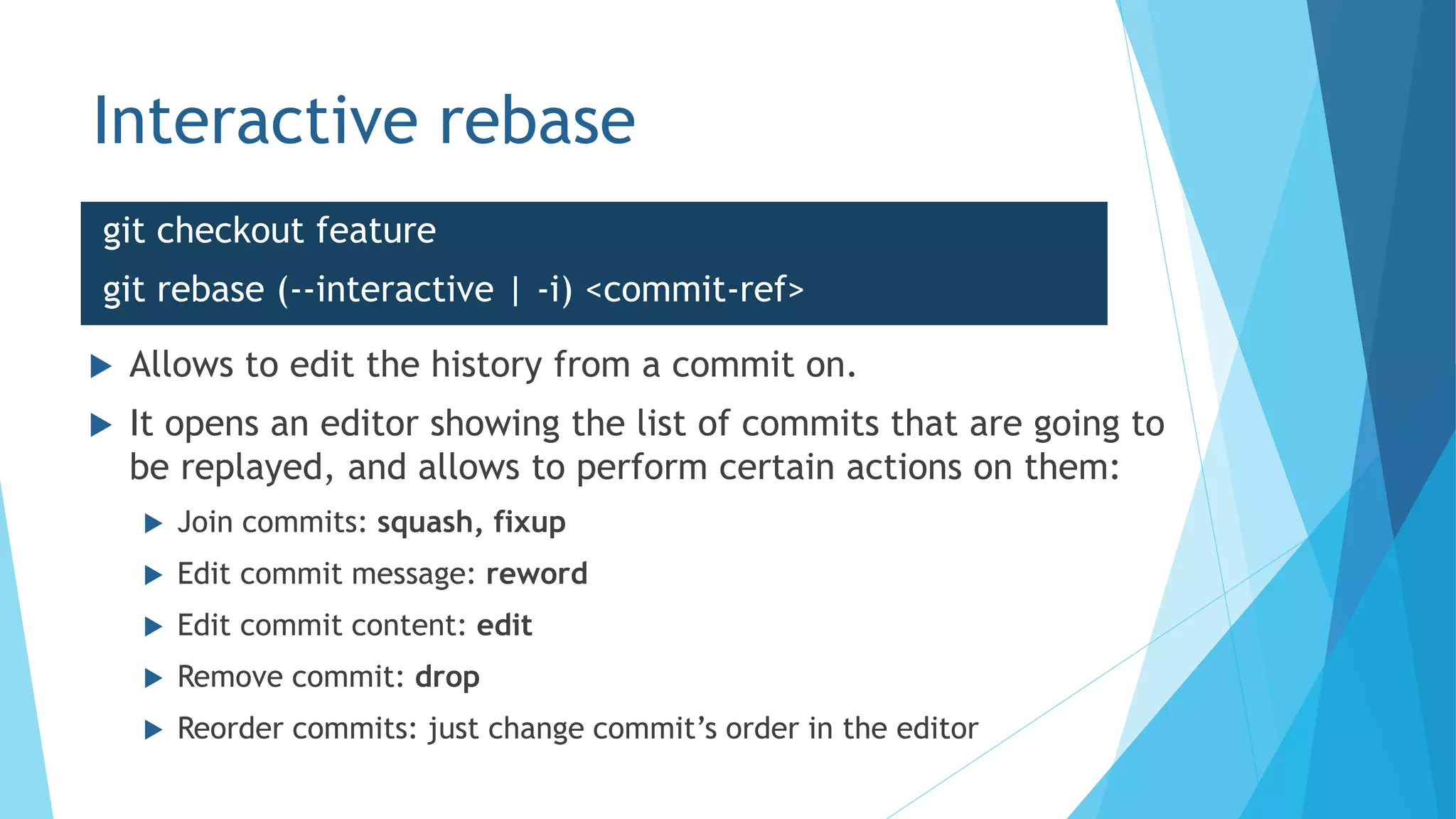 Interactive rebase
git checkout feature
git rebase (--interactive | -i) <commit-ref>
 Allows to edit the history from a commit on.
 It opens an editor showing the list of commits that are going to
be replayed, and allows to perform certain actions on them:
 Join commits: squash, fixup
 Edit commit message: reword
 Edit commit content: edit
 Remove commit: drop
 Reorder commits: just change commit’s order in the editor
 