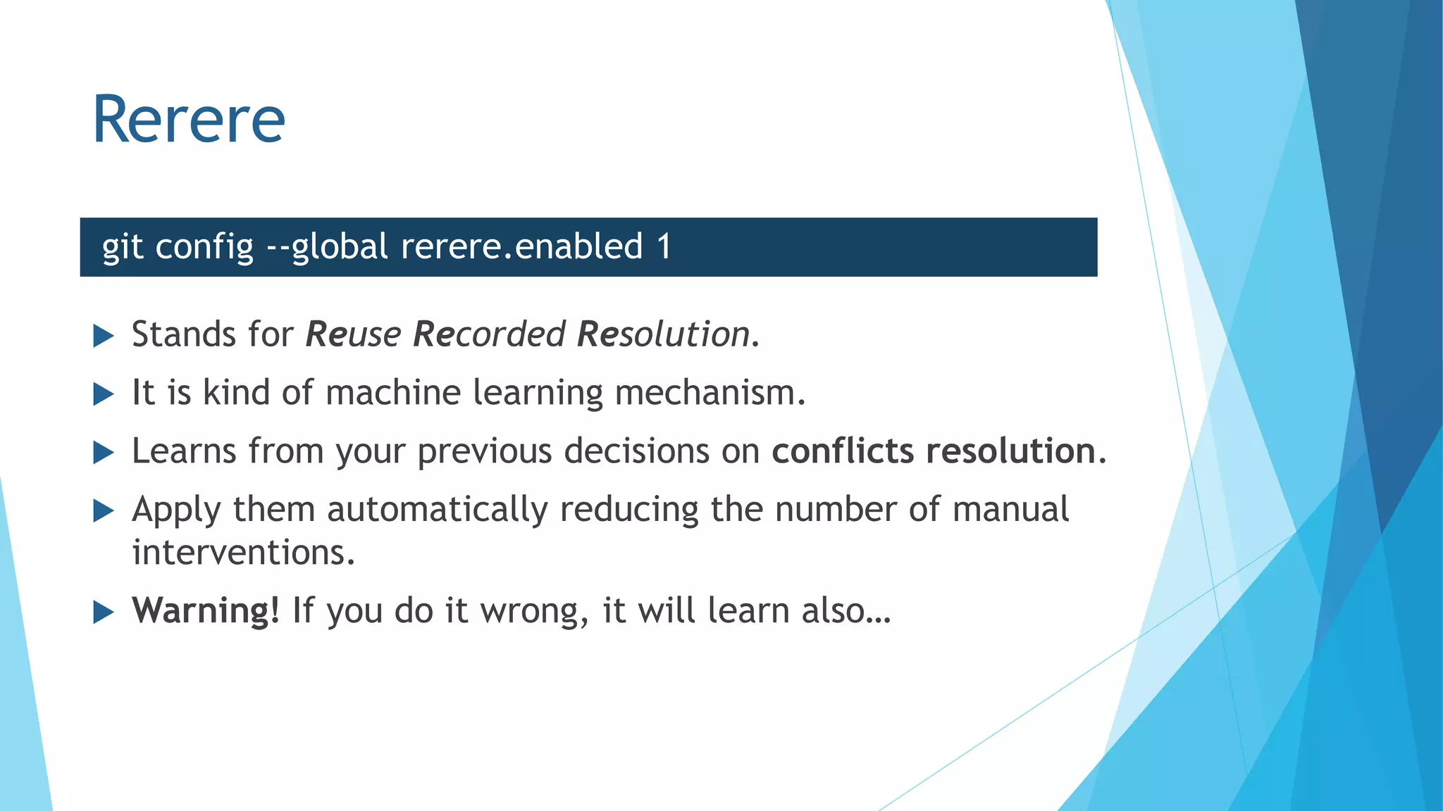 Rerere
 Stands for Reuse Recorded Resolution.
 It is kind of machine learning mechanism.
 Learns from your previous decisions on conflicts resolution.
 Apply them automatically reducing the number of manual
interventions.
 Warning! If you do it wrong, it will learn also…
git config --global rerere.enabled 1
 
