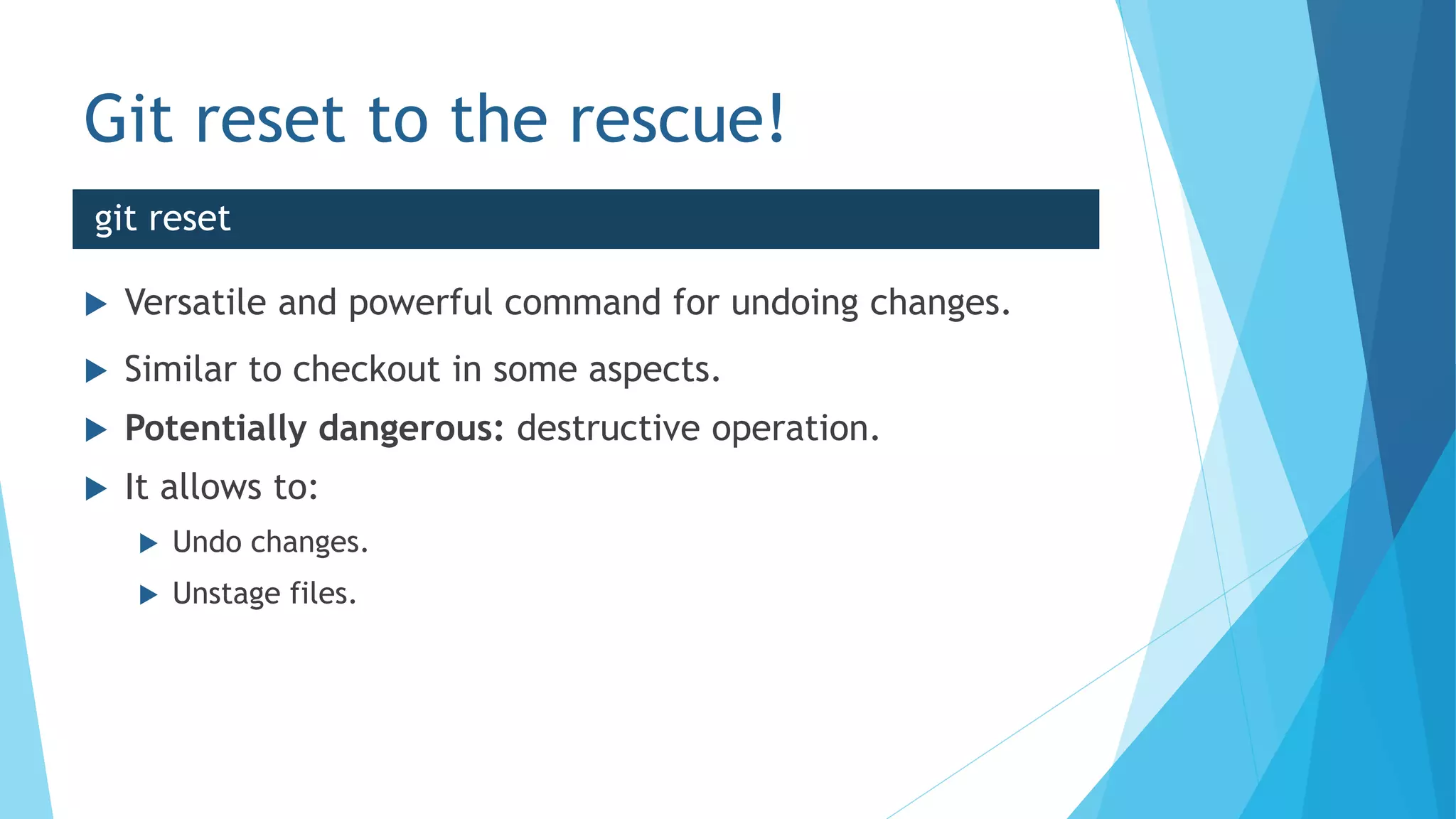 Git reset to the rescue!
 Versatile and powerful command for undoing changes.
 Similar to checkout in some aspects.
 Potentially dangerous: destructive operation.
 It allows to:
 Undo changes.
 Unstage files.
git reset
 