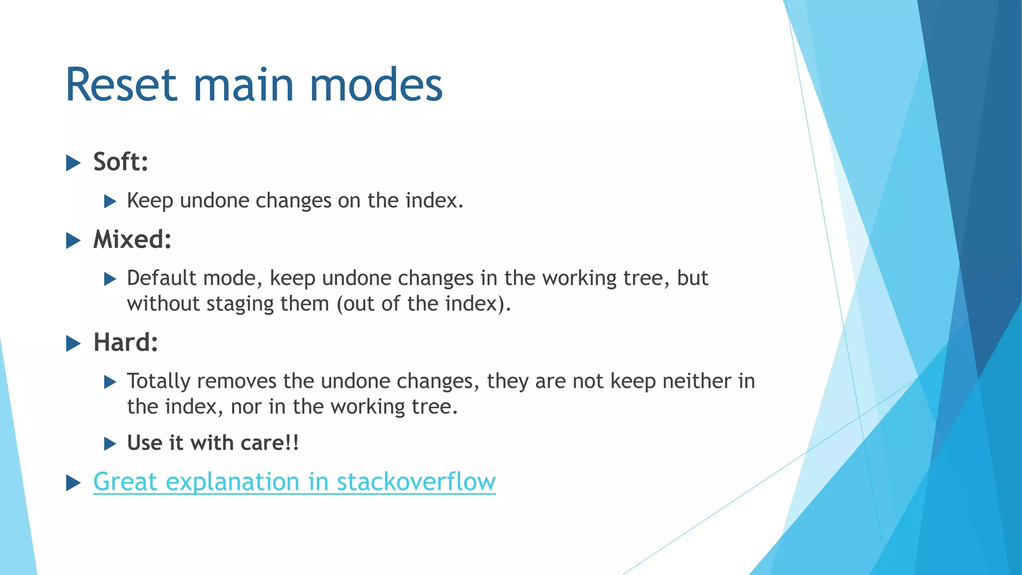Reset main modes
 Soft:
 Keep undone changes on the index.
 Mixed:
 Default mode, keep undone changes in the working tree, but
without staging them (out of the index).
 Hard:
 Totally removes the undone changes, they are not keep neither in
the index, nor in the working tree.
 Use it with care!!
 Great explanation in stackoverflow
 