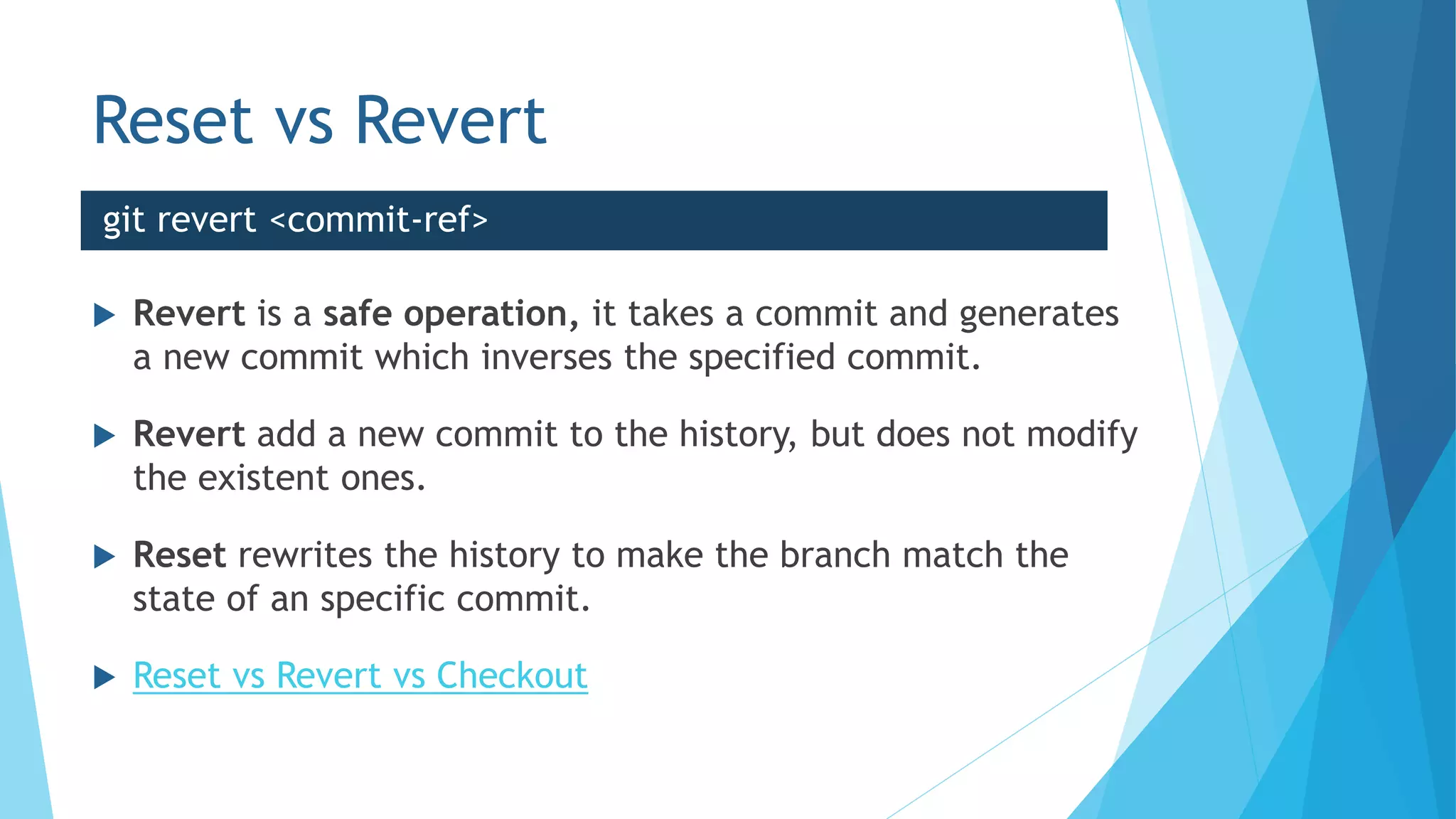 Reset vs Revert
 Revert is a safe operation, it takes a commit and generates
a new commit which inverses the specified commit.
 Revert add a new commit to the history, but does not modify
the existent ones.
 Reset rewrites the history to make the branch match the
state of an specific commit.
 Reset vs Revert vs Checkout
git revert <commit-ref>
 
