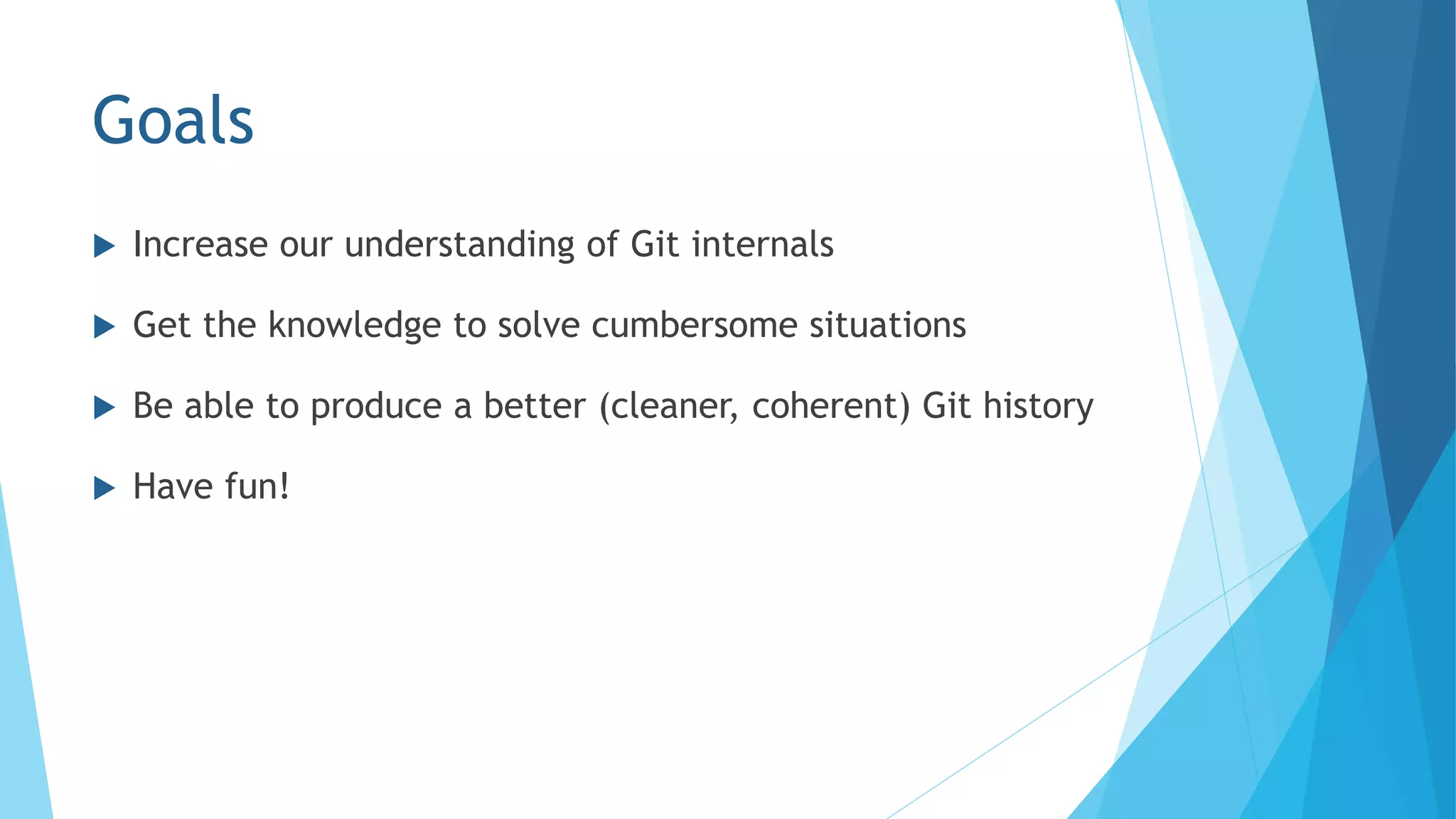 Goals
 Increase our understanding of Git internals
 Get the knowledge to solve cumbersome situations
 Be able to produce a better (cleaner, coherent) Git history
 Have fun!
 