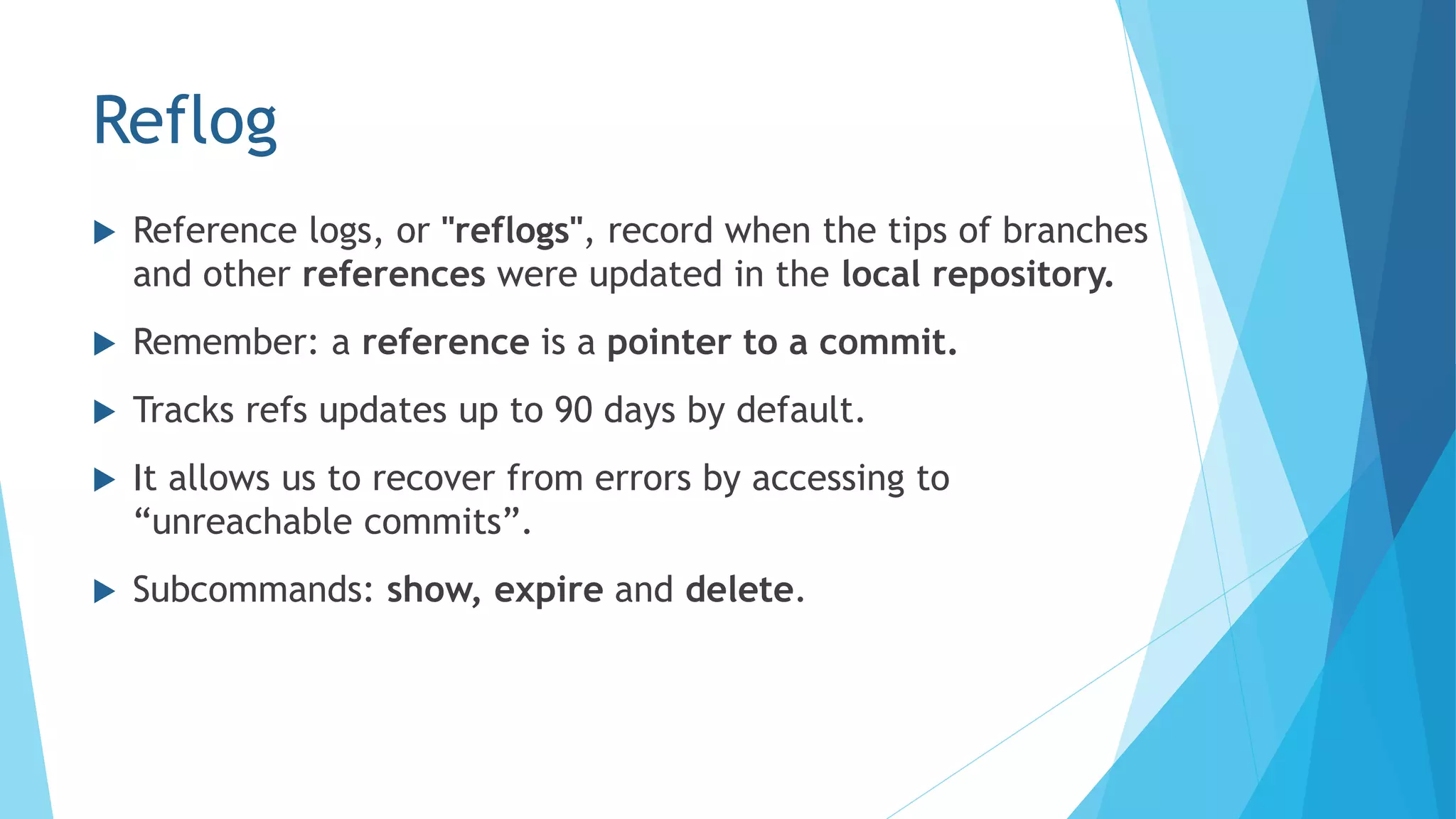 Reflog
 Reference logs, or "reflogs", record when the tips of branches
and other references were updated in the local repository.
 Remember: a reference is a pointer to a commit.
 Tracks refs updates up to 90 days by default.
 It allows us to recover from errors by accessing to
“unreachable commits”.
 Subcommands: show, expire and delete.
 