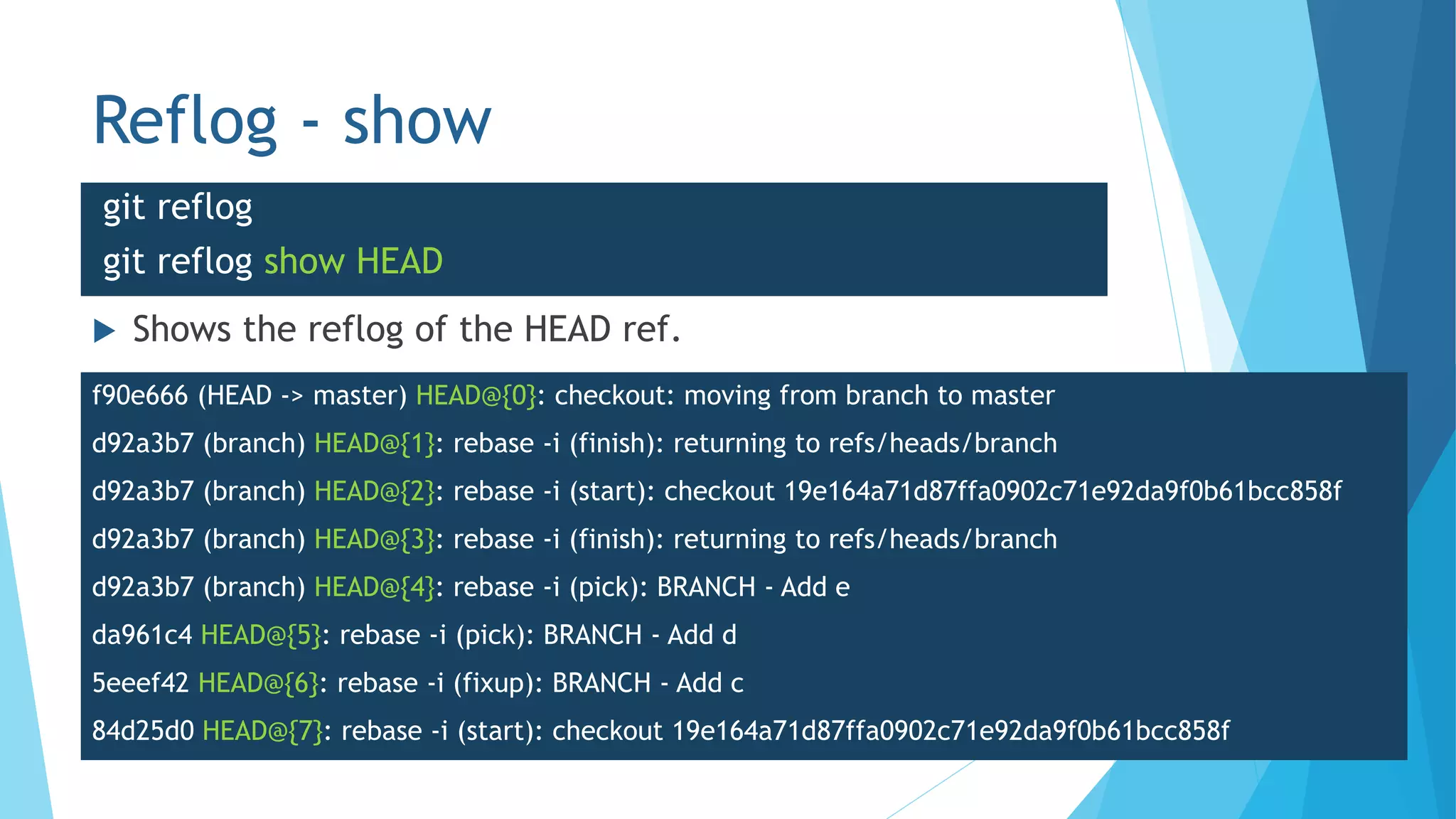 Reflog - show
 Shows the reflog of the HEAD ref.
git reflog
git reflog show HEAD
f90e666 (HEAD -> master) HEAD@{0}: checkout: moving from branch to master
d92a3b7 (branch) HEAD@{1}: rebase -i (finish): returning to refs/heads/branch
d92a3b7 (branch) HEAD@{2}: rebase -i (start): checkout 19e164a71d87ffa0902c71e92da9f0b61bcc858f
d92a3b7 (branch) HEAD@{3}: rebase -i (finish): returning to refs/heads/branch
d92a3b7 (branch) HEAD@{4}: rebase -i (pick): BRANCH - Add e
da961c4 HEAD@{5}: rebase -i (pick): BRANCH - Add d
5eeef42 HEAD@{6}: rebase -i (fixup): BRANCH - Add c
84d25d0 HEAD@{7}: rebase -i (start): checkout 19e164a71d87ffa0902c71e92da9f0b61bcc858f
 