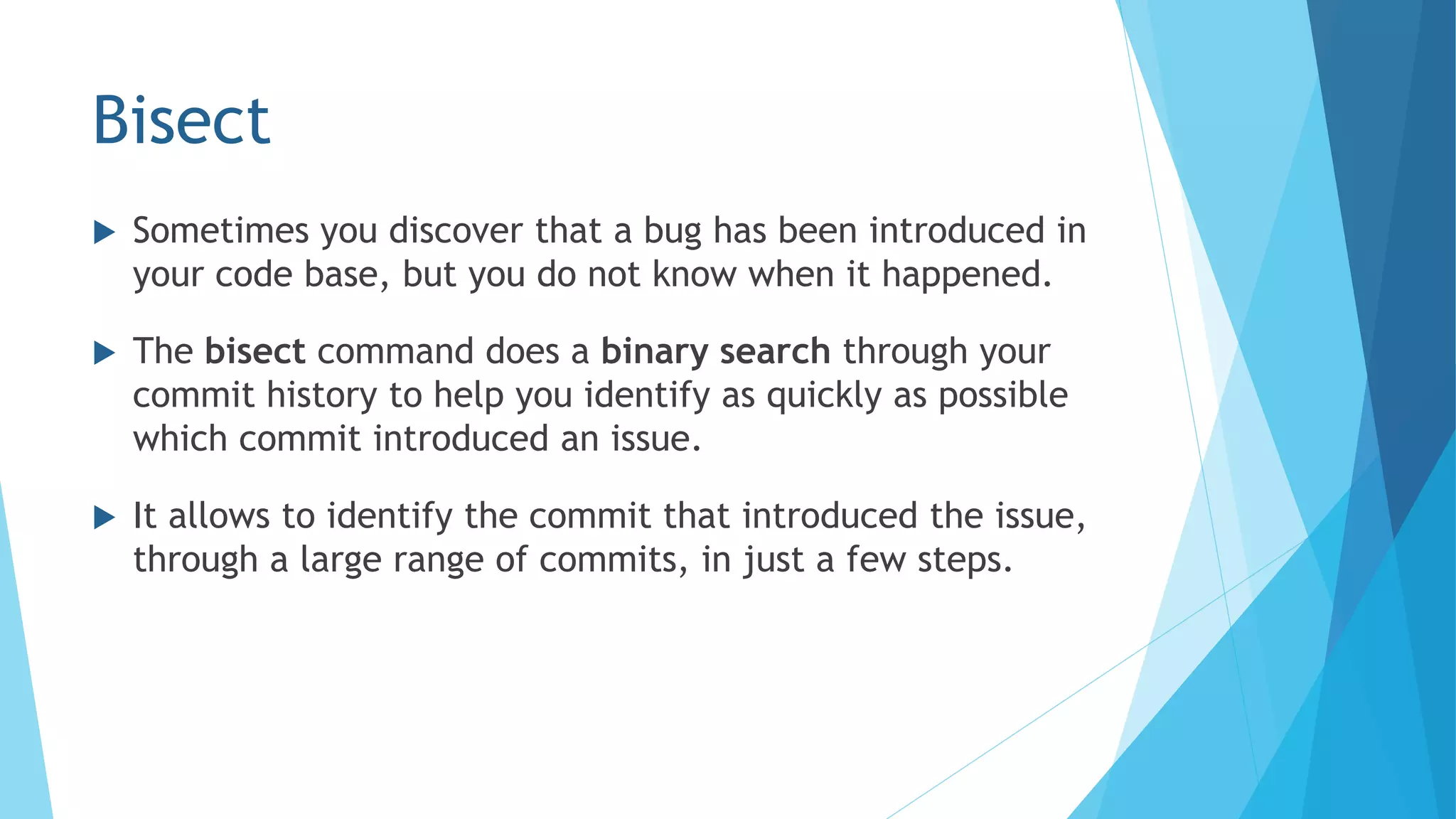 Bisect
 Sometimes you discover that a bug has been introduced in
your code base, but you do not know when it happened.
 The bisect command does a binary search through your
commit history to help you identify as quickly as possible
which commit introduced an issue.
 It allows to identify the commit that introduced the issue,
through a large range of commits, in just a few steps.
 