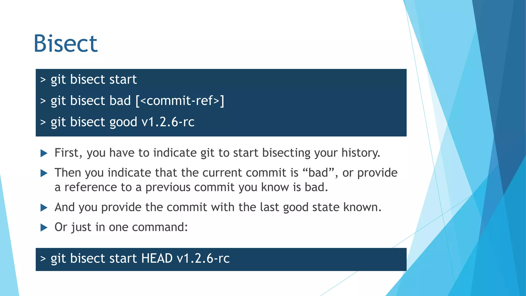 Bisect
 First, you have to indicate git to start bisecting your history.
 Then you indicate that the current commit is “bad”, or provide
a reference to a previous commit you know is bad.
 And you provide the commit with the last good state known.
 Or just in one command:
> git bisect start
> git bisect bad [<commit-ref>]
> git bisect good v1.2.6-rc
> git bisect start HEAD v1.2.6-rc
 