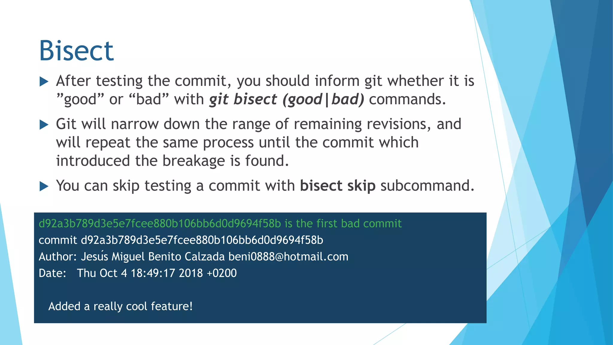 Bisect
 After testing the commit, you should inform git whether it is
”good” or “bad” with git bisect (good|bad) commands.
 Git will narrow down the range of remaining revisions, and
will repeat the same process until the commit which
introduced the breakage is found.
 You can skip testing a commit with bisect skip subcommand.
d92a3b789d3e5e7fcee880b106bb6d0d9694f58b is the first bad commit
commit d92a3b789d3e5e7fcee880b106bb6d0d9694f58b
Author: Jesús Miguel Benito Calzada beni0888@hotmail.com
Date: Thu Oct 4 18:49:17 2018 +0200
Added a really cool feature!
 