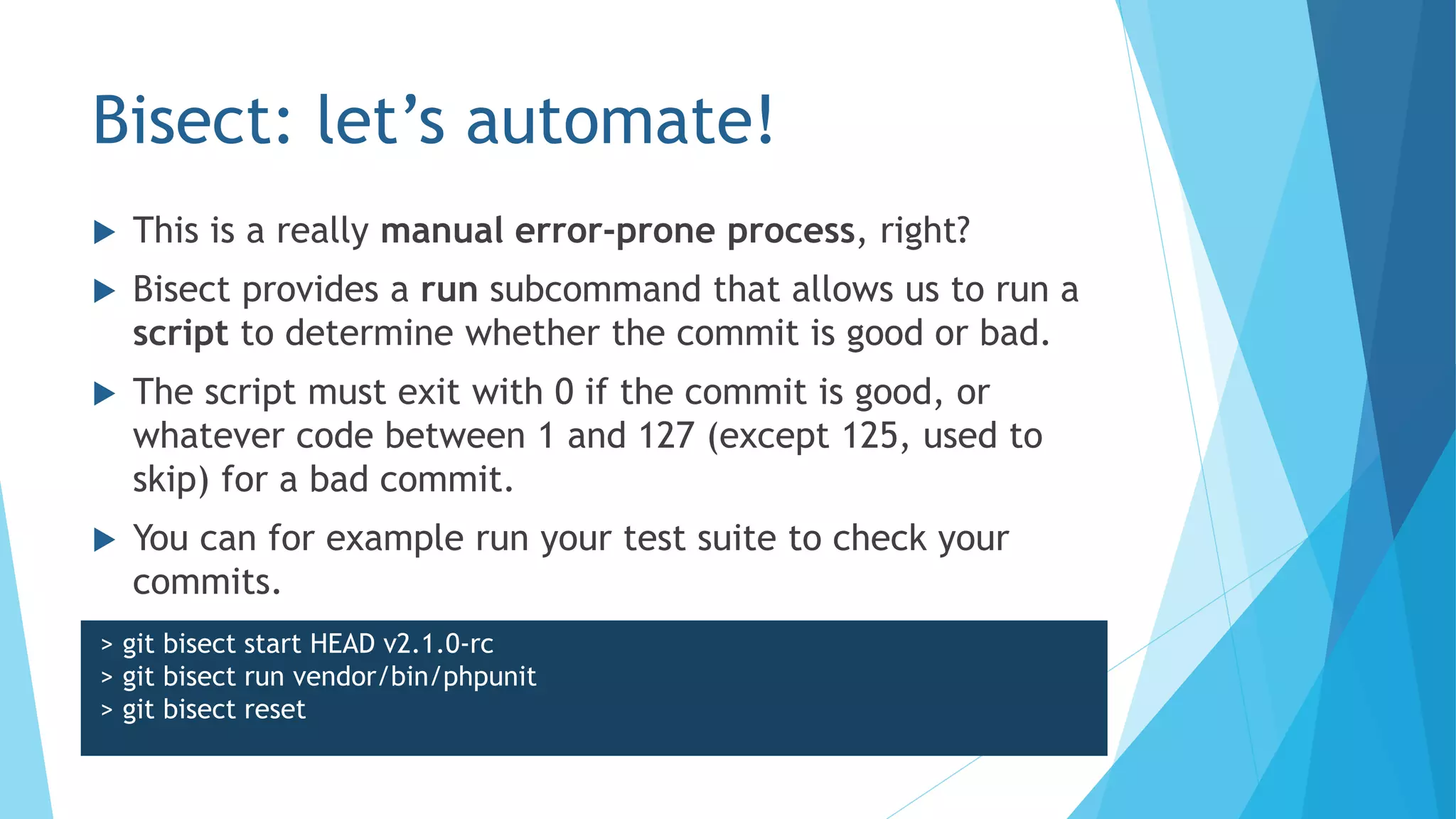 Bisect: let’s automate!
 This is a really manual error-prone process, right?
 Bisect provides a run subcommand that allows us to run a
script to determine whether the commit is good or bad.
 The script must exit with 0 if the commit is good, or
whatever code between 1 and 127 (except 125, used to
skip) for a bad commit.
 You can for example run your test suite to check your
commits.
> git bisect start HEAD v2.1.0-rc
> git bisect run vendor/bin/phpunit
> git bisect reset
 