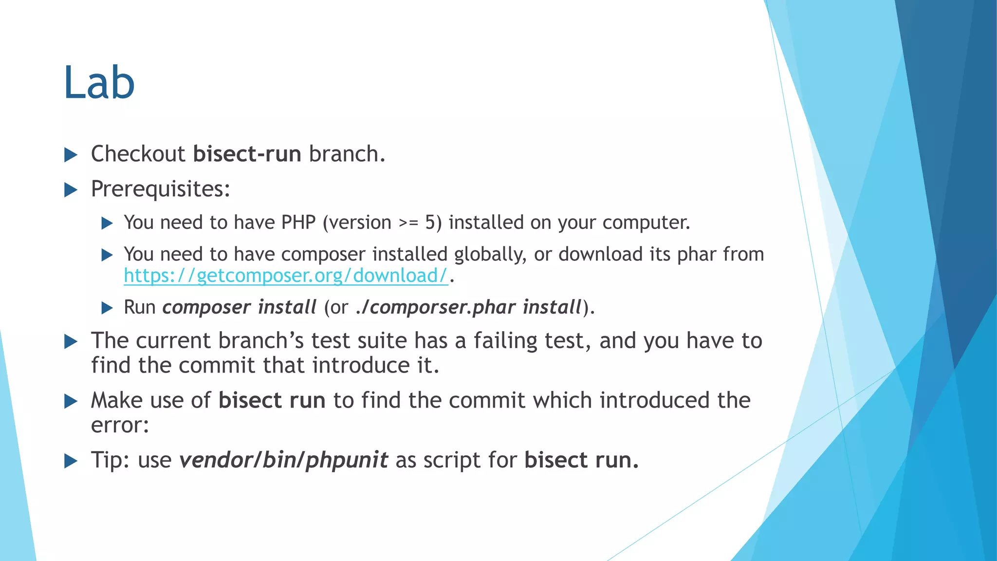Lab
 Checkout bisect-run branch.
 Prerequisites:
 You need to have PHP (version >= 5) installed on your computer.
 You need to have composer installed globally, or download its phar from
https://getcomposer.org/download/.
 Run composer install (or ./comporser.phar install).
 The current branch’s test suite has a failing test, and you have to
find the commit that introduce it.
 Make use of bisect run to find the commit which introduced the
error:
 Tip: use vendor/bin/phpunit as script for bisect run.
 