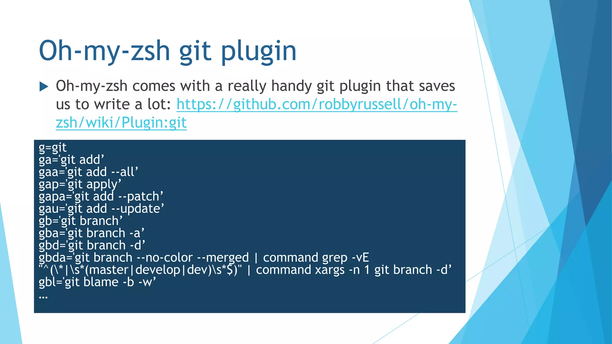 Oh-my-zsh git plugin
 Oh-my-zsh comes with a really handy git plugin that saves
us to write a lot: https://github.com/robbyrussell/oh-my-
zsh/wiki/Plugin:git
g=git
ga='git add’
gaa='git add --all’
gap='git apply’
gapa='git add --patch’
gau='git add --update’
gb='git branch’
gba='git branch -a’
gbd='git branch -d’
gbda='git branch --no-color --merged | command grep -vE
"^(*|s*(master|develop|dev)s*$)" | command xargs -n 1 git branch -d’
gbl='git blame -b -w’
…
 