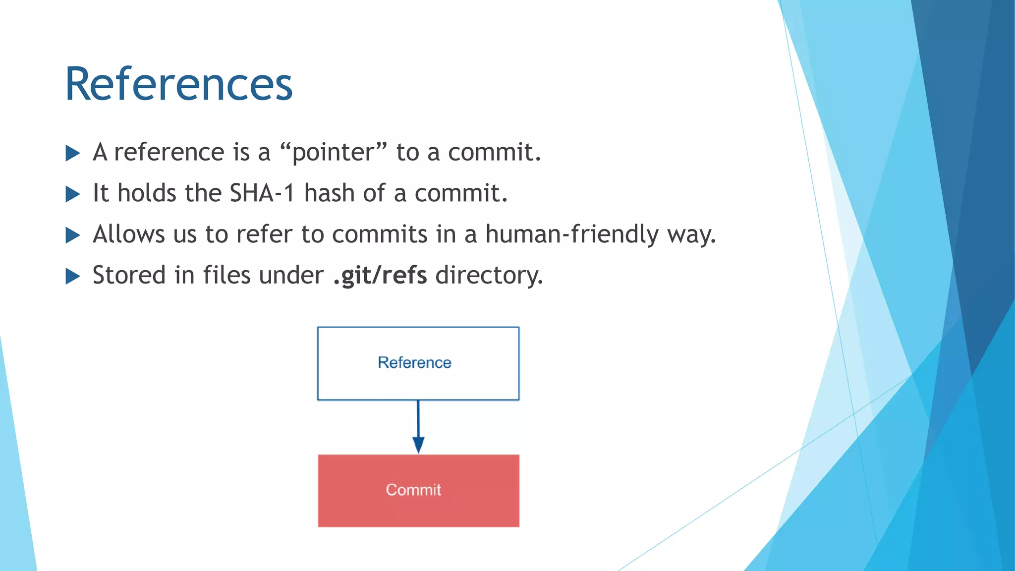 References
 A reference is a “pointer” to a commit.
 It holds the SHA-1 hash of a commit.
 Allows us to refer to commits in a human-friendly way.
 Stored in files under .git/refs directory.
 