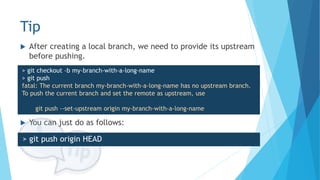 Tip
 You can just do as follows:
 After creating a local branch, we need to provide its upstream
before pushing.
> git checkout -b my-branch-with-a-long-name
> git push
fatal: The current branch my-branch-with-a-long-name has no upstream branch.
To push the current branch and set the remote as upstream, use
git push --set-upstream origin my-branch-with-a-long-name
> git push origin HEAD
 