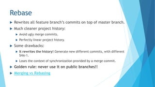 Rebase
 Rewrites all feature branch’s commits on top of master branch.
 Much cleaner project history:
 Avoid ugly merge commits.
 Perfectly linear project history.
 Some drawbacks:
 It rewrites the history! Generate new different commits, with different
SHA-1.
 Loses the context of synchronization provided by a merge commit.
 Golden rule: never use it on public branches!!
 Merging vs Rebasing
 