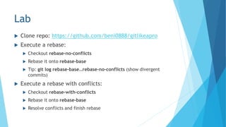 Lab
 Clone repo: https://github.com/beni0888/gitlikeapro
 Execute a rebase:
 Checkout rebase-no-conflicts
 Rebase it onto rebase-base
 Tip: git log rebase-base…rebase-no-conflicts (show divergent
commits)
 Execute a rebase with conflicts:
 Checkout rebase-with-conflicts
 Rebase it onto rebase-base
 Resolve conflicts and finish rebase
 