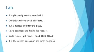 Lab
 Run git config rerere.enabled 1
 Checkout rerere-with-conflicts.
 Run a rebase onto rerere-base.
 Solve conflicts and finish the rebase.
 Undo rebase: git reset --hard ORIG_HEAD
 Run the rebase again and see what happens
 