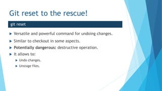 Git reset to the rescue!
 Versatile and powerful command for undoing changes.
 Similar to checkout in some aspects.
 Potentially dangerous: destructive operation.
 It allows to:
 Undo changes.
 Unstage files.
git reset
 