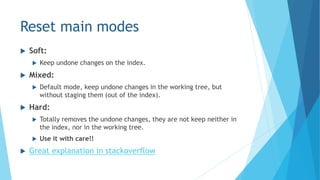 Reset main modes
 Soft:
 Keep undone changes on the index.
 Mixed:
 Default mode, keep undone changes in the working tree, but
without staging them (out of the index).
 Hard:
 Totally removes the undone changes, they are not keep neither in
the index, nor in the working tree.
 Use it with care!!
 Great explanation in stackoverflow
 