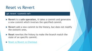Reset vs Revert
 Revert is a safe operation, it takes a commit and generates
a new commit which inverses the specified commit.
 Revert add a new commit to the history, but does not modify
the existent ones.
 Reset rewrites the history to make the branch match the
state of an specific commit.
 Reset vs Revert vs Checkout
git revert <commit-ref>
 