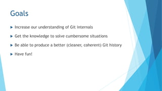Goals
 Increase our understanding of Git internals
 Get the knowledge to solve cumbersome situations
 Be able to produce a better (cleaner, coherent) Git history
 Have fun!
 
