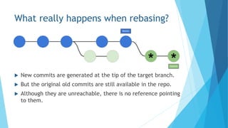 What really happens when rebasing?
 New commits are generated at the tip of the target branch.
 But the original old commits are still available in the repo.
 Although they are unreachable, there is no reference pointing
to them.
 