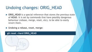 Undoing changes: ORIG_HEAD
 ORIG_HEAD is a special reference that stores the previous state
of HEAD. It is set by commands that have possibly dangerous
behaviour (rebase, merge, reset, etc), to be able to easily
revert them.
 Undoing a rebase, reset, merge:
git reset --hard ORIG_HEAD
 