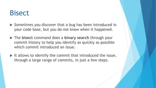 Bisect
 Sometimes you discover that a bug has been introduced in
your code base, but you do not know when it happened.
 The bisect command does a binary search through your
commit history to help you identify as quickly as possible
which commit introduced an issue.
 It allows to identify the commit that introduced the issue,
through a large range of commits, in just a few steps.
 