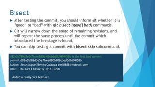 Bisect
 After testing the commit, you should inform git whether it is
”good” or “bad” with git bisect (good|bad) commands.
 Git will narrow down the range of remaining revisions, and
will repeat the same process until the commit which
introduced the breakage is found.
 You can skip testing a commit with bisect skip subcommand.
d92a3b789d3e5e7fcee880b106bb6d0d9694f58b is the first bad commit
commit d92a3b789d3e5e7fcee880b106bb6d0d9694f58b
Author: Jesús Miguel Benito Calzada beni0888@hotmail.com
Date: Thu Oct 4 18:49:17 2018 +0200
Added a really cool feature!
 
