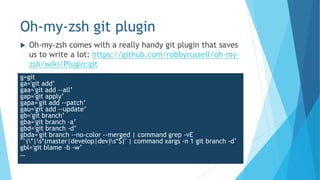 Oh-my-zsh git plugin
 Oh-my-zsh comes with a really handy git plugin that saves
us to write a lot: https://github.com/robbyrussell/oh-my-
zsh/wiki/Plugin:git
g=git
ga='git add’
gaa='git add --all’
gap='git apply’
gapa='git add --patch’
gau='git add --update’
gb='git branch’
gba='git branch -a’
gbd='git branch -d’
gbda='git branch --no-color --merged | command grep -vE
"^(*|s*(master|develop|dev)s*$)" | command xargs -n 1 git branch -d’
gbl='git blame -b -w’
…
 