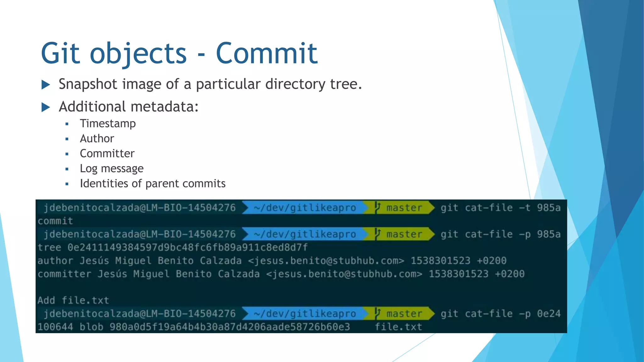 Git objects - Commit
 Snapshot image of a particular directory tree.
 Additional metadata:
 Timestamp
 Author
 Committer
 Log message
 Identities of parent commits
 