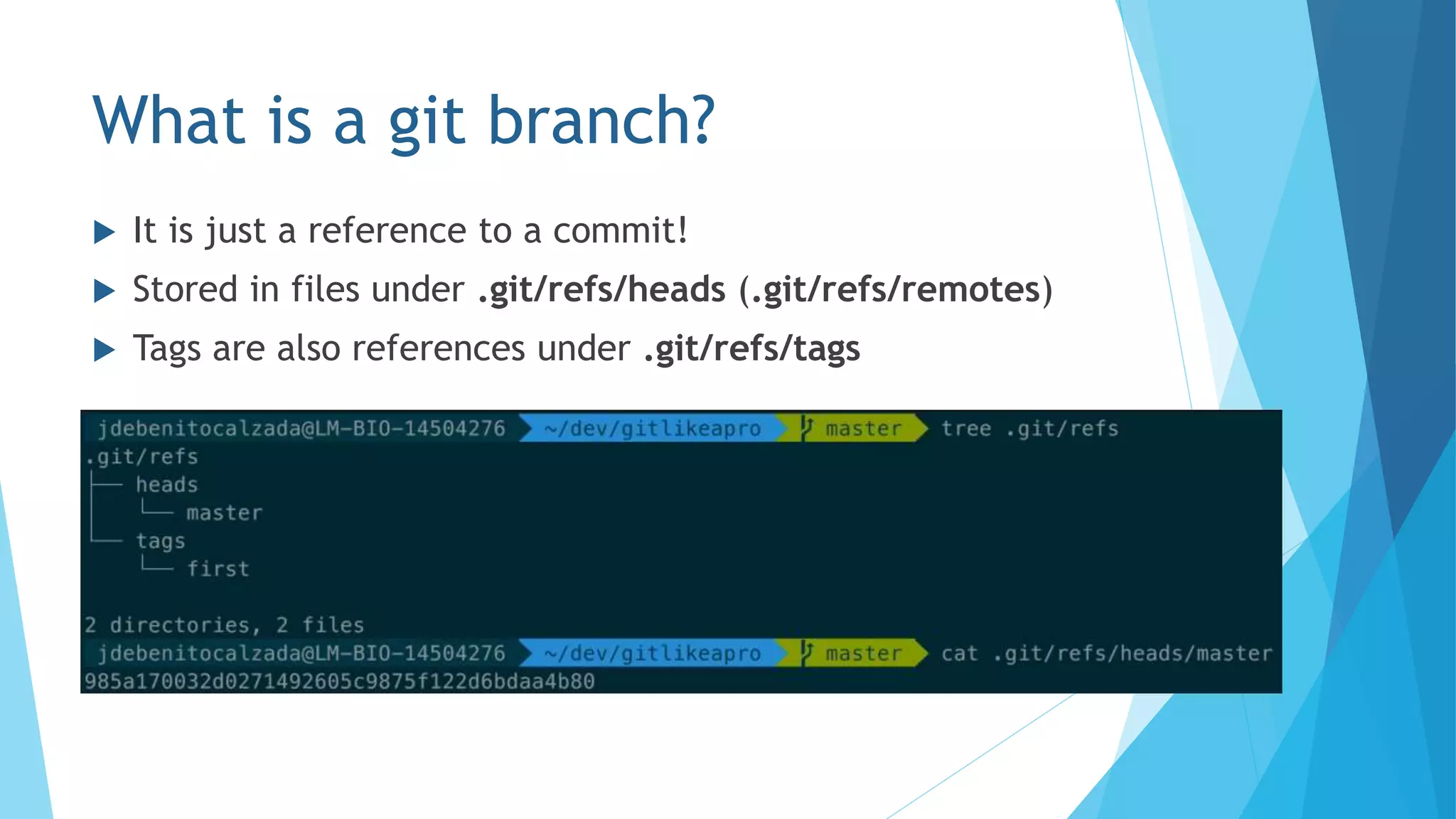 What is a git branch?
 It is just a reference to a commit!
 Stored in files under .git/refs/heads (.git/refs/remotes)
 Tags are also references under .git/refs/tags
 