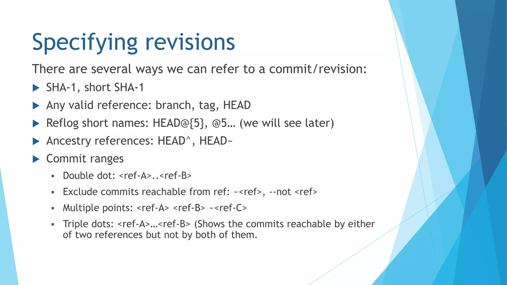 Specifying revisions
 SHA-1, short SHA-1
 Any valid reference: branch, tag, HEAD
 Reflog short names: HEAD@{5}, @5… (we will see later)
 Ancestry references: HEAD^, HEAD~
 Commit ranges
 Double dot: <ref-A>..<ref-B>
 Exclude commits reachable from ref: ~<ref>, --not <ref>
 Multiple points: <ref-A> <ref-B> ~<ref-C>
 Triple dots: <ref-A>…<ref-B> (Shows the commits reachable by either
of two references but not by both of them.
There are several ways we can refer to a commit/revision:
 