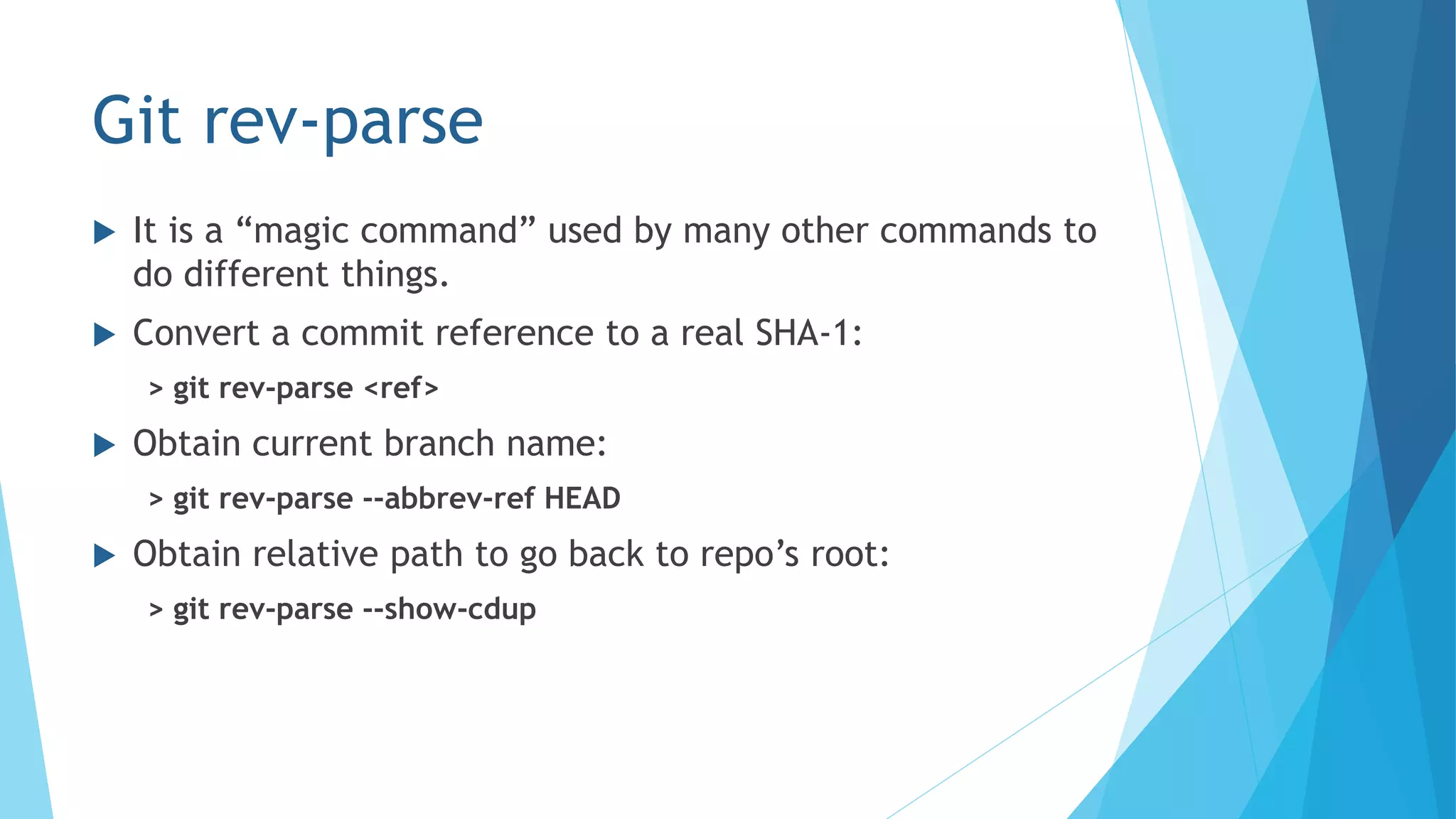 Git rev-parse
 It is a “magic command” used by many other commands to
do different things.
 Convert a commit reference to a real SHA-1:
> git rev-parse <ref>
 Obtain current branch name:
> git rev-parse --abbrev-ref HEAD
 Obtain relative path to go back to repo’s root:
> git rev-parse --show-cdup
 