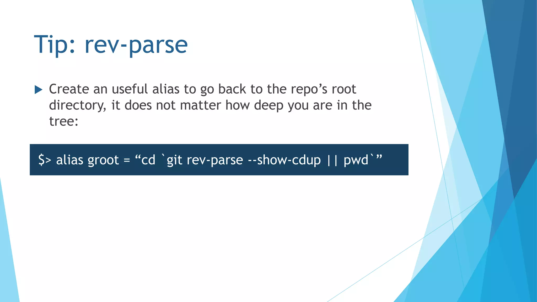 Tip: rev-parse
 Create an useful alias to go back to the repo’s root
directory, it does not matter how deep you are in the
tree:
$> alias groot = “cd `git rev-parse --show-cdup || pwd`”
 