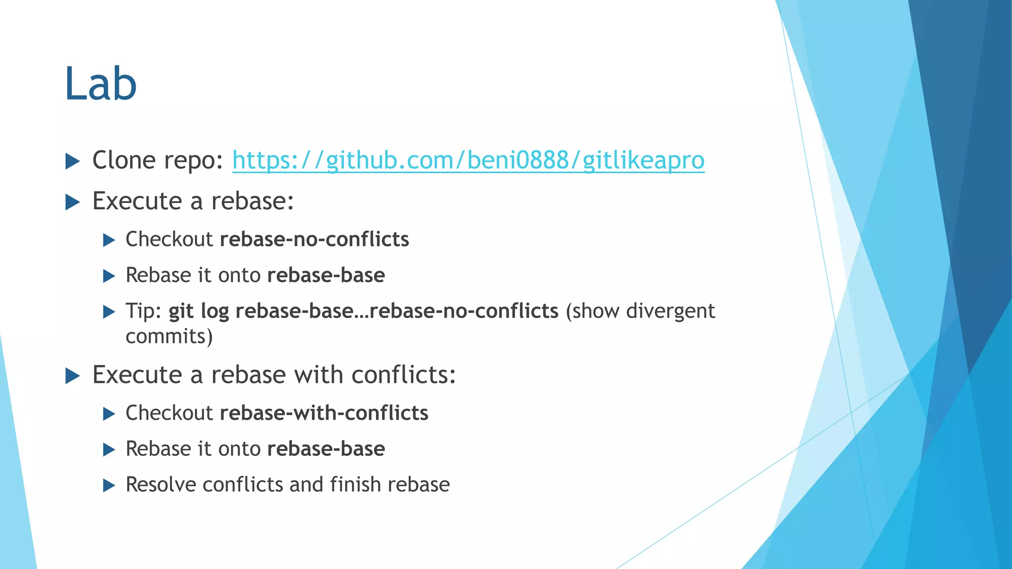 Lab
 Clone repo: https://github.com/beni0888/gitlikeapro
 Execute a rebase:
 Checkout rebase-no-conflicts
 Rebase it onto rebase-base
 Tip: git log rebase-base…rebase-no-conflicts (show divergent
commits)
 Execute a rebase with conflicts:
 Checkout rebase-with-conflicts
 Rebase it onto rebase-base
 Resolve conflicts and finish rebase
 
