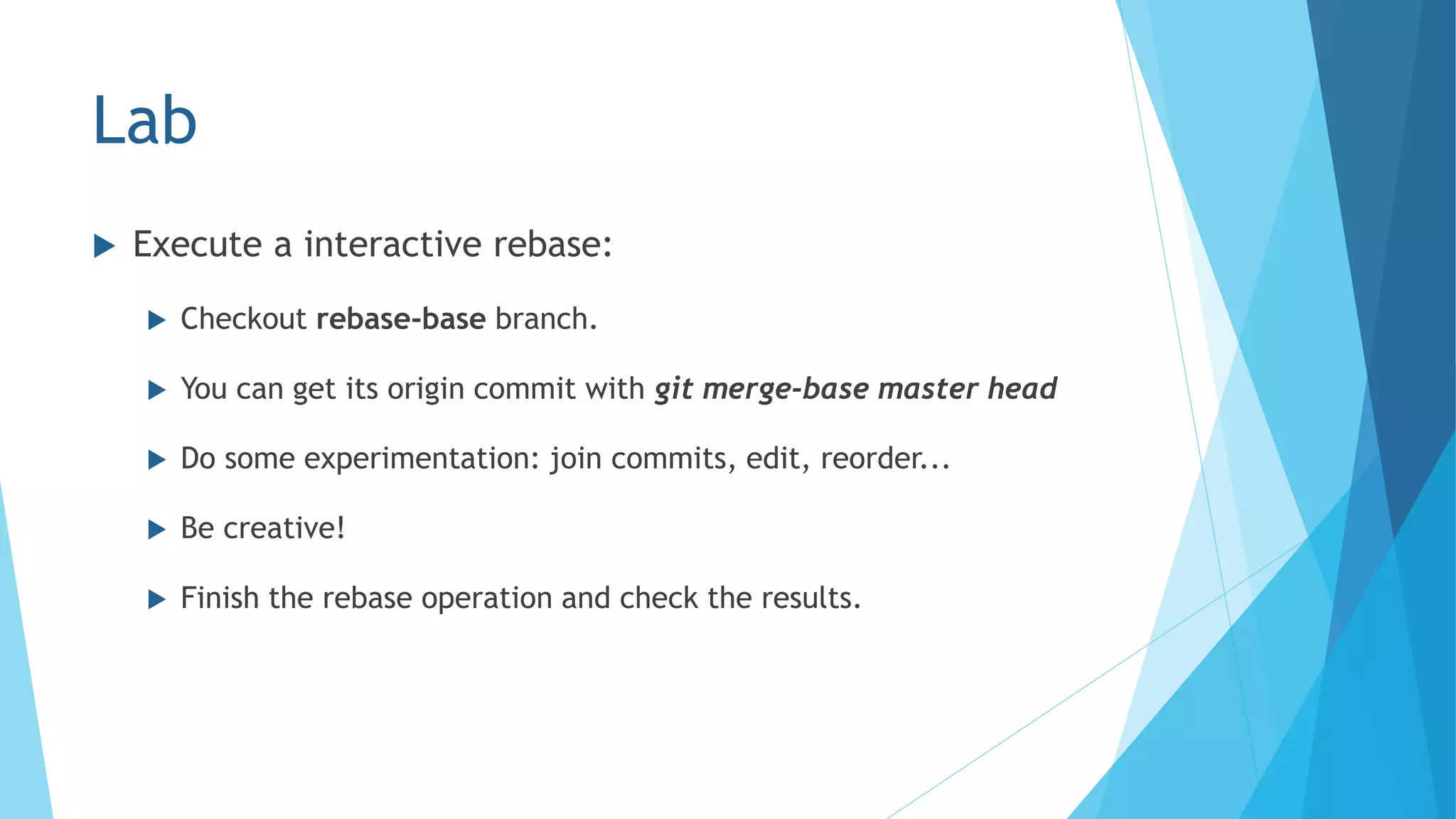 Lab
 Execute a interactive rebase:
 Checkout rebase-base branch.
 You can get its origin commit with git merge-base master head
 Do some experimentation: join commits, edit, reorder...
 Be creative!
 Finish the rebase operation and check the results.
 
