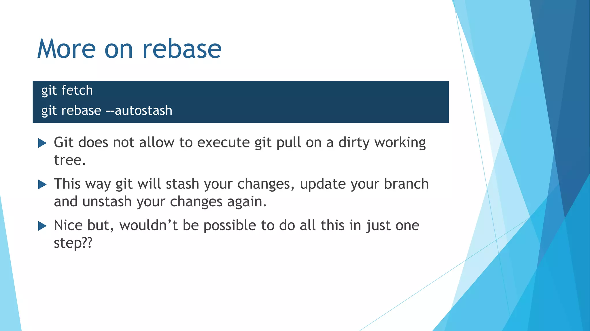 More on rebase
 Git does not allow to execute git pull on a dirty working
tree.
 This way git will stash your changes, update your branch
and unstash your changes again.
 Nice but, wouldn’t be possible to do all this in just one
step??
git fetch
git rebase --autostash
 