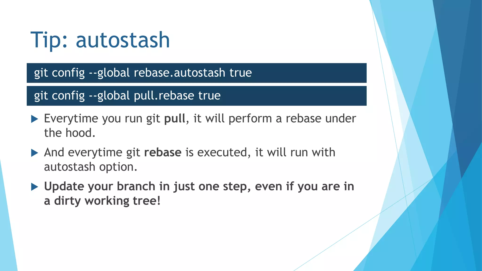 Tip: autostash
 Everytime you run git pull, it will perform a rebase under
the hood.
 And everytime git rebase is executed, it will run with
autostash option.
 Update your branch in just one step, even if you are in
a dirty working tree!
git config --global rebase.autostash true
git config --global pull.rebase true
 
