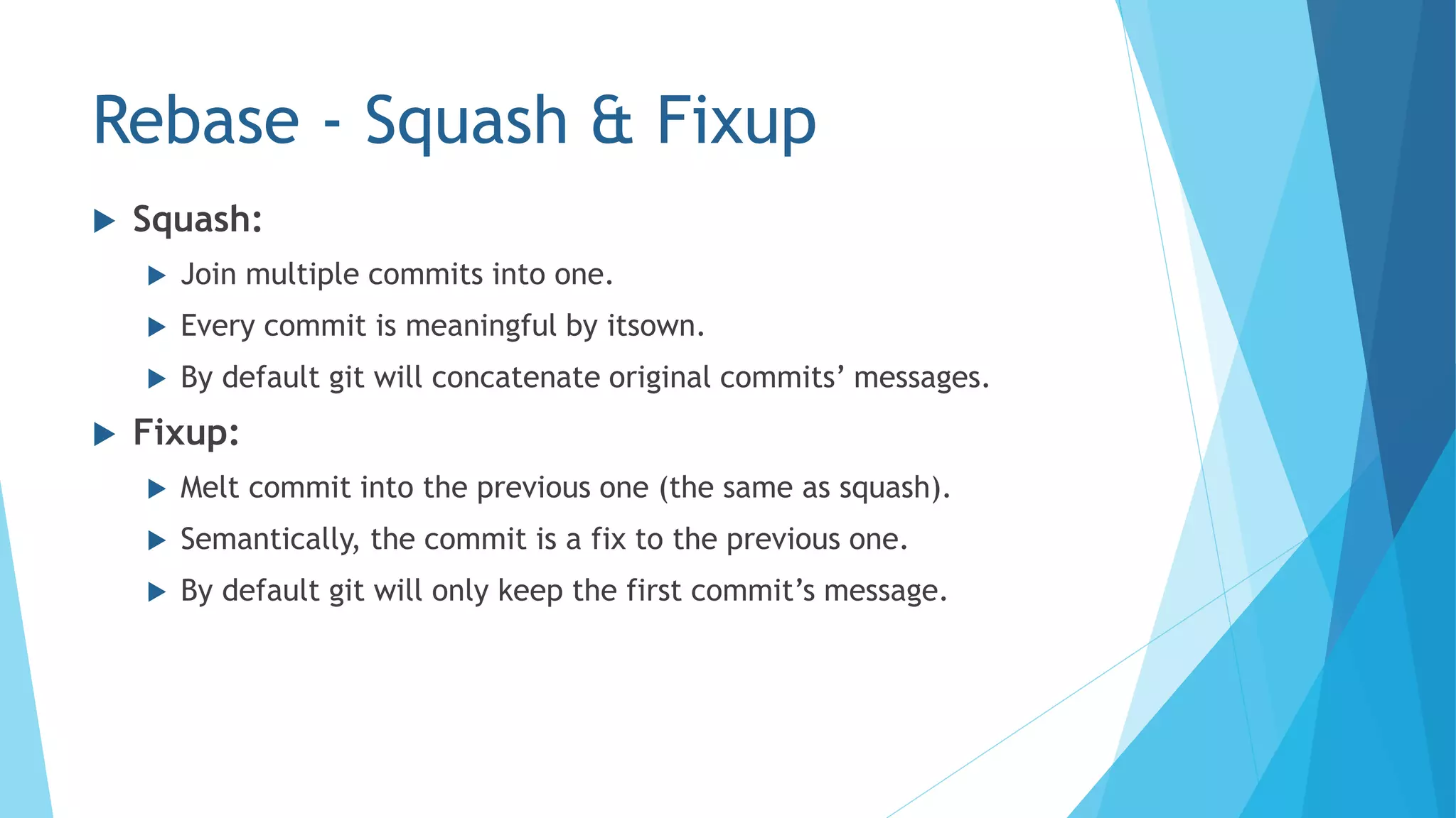 Rebase - Squash & Fixup
 Squash:
 Join multiple commits into one.
 Every commit is meaningful by itsown.
 By default git will concatenate original commits’ messages.
 Fixup:
 Melt commit into the previous one (the same as squash).
 Semantically, the commit is a fix to the previous one.
 By default git will only keep the first commit’s message.
 
